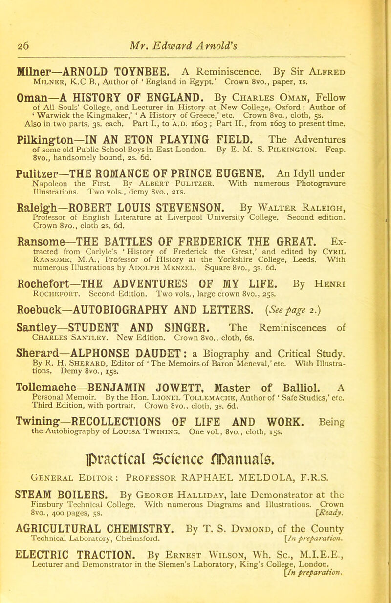 Milner—ARNOLD TOYNBEE. A Reminiscence. By Sir Alfred Milner, K.C.B., Author of ' England in Egypt.’ Crown 8vo., paper, is. Oman—A HISTORY OF ENGLAND. By Charles Oman, Fellow of All Souls' College, and Lecturer in History at New College, Oxford ; Author of ‘ Warwick the Kingmaker,’ ‘ A History of Greece,’ etc. Crown 8vo., cloth, 5s. Also in two parts, 3s. each. Part I., to a.d. 1603 ; Part II., from 1603 to present time. Pilkington—IN AN ETON PLAYING FIELD. The Adventures of some old Public School Boys in East London. By E. M. S. PlLKlNGTON. Fcap. 8vo., handsomely bound, 2s. 6d. Pulitzer—THE ROMANCE OF PRINCE EUGENE. An Idyll under Napoleon the First. By Albert Pulitzer. With numerous Photogravure Illustrations. Two vols., demy 8vo., 21s. Raleigh—ROBERT LOUIS STEVENSON. By Walter Raleigh, Professor of English Literature at Liverpool University College. Second edition. Crown 8vo., cloth 2s. 6d. Ransome—THE BATTLES OF FREDERICK THE GREAT. Ex- tracted from Carlyle's ’ History of Frederick the Great,’ and edited by Cyril Ransome, M.A., Professor of History at the Yorkshire College, Leeds. With numerous Illustrations by Adolph Menzel. Square 8vo., 3s. 6d. Rochefort—THE ADVENTURES OF MY LIFE. By Henri Rochefort. Second Edition. Two vols., large crown 8vo., 25s. Roebuck—AUTOBIOGRAPHY AND LETTERS. (See page 2.) Santley—STUDENT AND SINGER. The Reminiscences of Charles Santley. New Edition. Crown 8vo., cloth, 6s. Sherard—ALPHONSE DAUDET : a Biography and Critical Study. By R. H. Sherard, Editor of ‘ The Memoirs of Baron Meneval, etc. With Illustra- tions. Demy 8vo., 15s. Tollemache—BENJAMIN JOWETT, Master of Balliol. A Personal Memoir. By the Hon. Lionel Tollemache, Author of ‘ Safe Studies,’ etc. Third Edition, with portrait. Crown 8vo., cloth, 3s. 6d. Twining—RECOLLECTIONS OF LIFE AND WORK. Being the Autobiography of Louisa Twining. One vol., 8vo., cloth, 15s. lpractical Science flDanuals. General Editor: Professor RAPHAEL MELDOLA, F.R.S. STEAM BOILERS. By George Halliday, late Demonstrator at the Finsbury Technical College. With numerous Diagrams and Illustrations. Crown 8vo., 400 pages, 5s. [Ready. AGRICULTURAL CHEMISTRY. By T. S. Dymond, of the County Technical Laboratory, Chelmsford. [In preparation. ELECTRIC TRACTION. By Ernest Wilson, Wh. Sc., M.I.E.E., Lecturer and Demonstrator in the Siemen’s Laboratory, King's College, London. [In preparation.