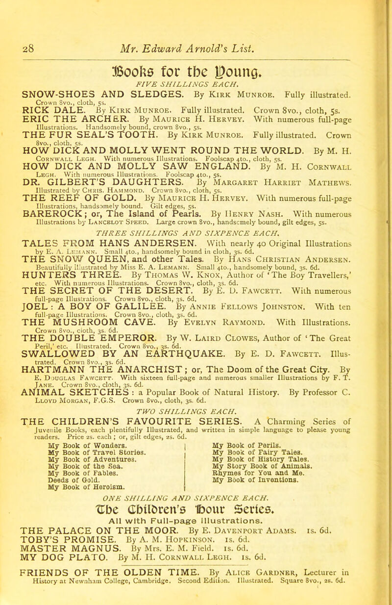 Books for tbe goung. FIVE SHILLINGS EACH. SNOW-SHOES AND SLEDGES. By Kirk Munroe. Fully illustrated. Crown 8vo., cloth, ss. RICK DALE. By Kirk Munroe. Fully illustrated. Crown 8vo., cloth, 5s. ERIC THE ARCHER. By Maurice H. Hervey. With numerous full-page Illustrations. Handsomely bound, crown 8vo., 5s. THE FUR SEAL’S TOOTH. By Kirk Munroe. Fully illustrated. Crown 8vo., cloth, 5s. HOW DICK AND MOLLY WENT ROUND THE WORLD. By M. H. Cornwall Legh. With numerous Illustrations. Foolscap 4to., cloth, 5s. HOW DICK AND MOLLY SAW ENGLAND. By M. H. Cornwall Legh. With numerous Illustrations. Foolscap 4to., 5s. DR. GILBERT’S DAUGHTERS. By Margaret Harriet Mathews. Illustrated by Chris. Hammond. Crown 8vo., cloth, 5s. THE REEF OF GOLD. By Maurice H. Hervey. With numerous full-page Illustrations, handsomely bound. Gilt edges, 55. BAREROCK; or, The Island of Pearls. By Henry Nash. With numerous Illustrations by Lancelot Speed. Large crown 8vo., handsomely bound, gilt edges, 5s. THREE SHILLINGS AND SIXPENCE EACH. TALES FROM HANS ANDERSEN. With nearly 40 Original Illustrations by E. A. Lemann. Small 4to., handsomely bound in cloth, 3s. 6d. THE SNOW QUEEN, and other Tales. By Hans Christian Andersen. Beautifully illustrated by Miss E. A. Lemann. Small 4to., handsomely bound, 3s. 6d. HUNTERS THREE. By Thomas W. Knox, Author of ‘The Boy Travellers,’ etc. With numerous Illustrations. Crown 8vo., cloth, 3s. 6d. THE SECRET OF THE DESERT. By E. D. Fawcett. With numerous full-page Illustrations. Crown 8vo., cloth, 3s. 6d. JOEL : A BOY OF GALILEE. By Annie Fellows Johnston. With ten full-page Illustrations. Crown 8vo., cloth, 3s. 6d. THE MUSHROOM CAVE. By Evelyn Raymond. With Illustrations. Crown 8vo., cloth, 3s. 6d. THE DOUBLE EMPEROR. By W. Laird Clowes, Author of ‘The Great Peril,’ etc. Illustrated. Crown 8vo., 3s. 6d. SWALLOWED BY AN EARTHQUAKE. By E. D. Fawcett. Illus- trated. Crown 8vo., 3s. 6d. HARTMANN THE ANARCHIST ; or, The Doom of the Great City. By E. D juglas Fawcett. With sixteen full-page and numerous smaller Illustrations by F. T. Jane. Crown 8vo., cloth, 3s. 6d. ANIMAL SKETCHES : a Popular Book of Natural History. By Professor C. Lloyd Morgan, F.G.S. Crown 8vo., cloth, 3s. 6d. TWO SHILLINGS EACH. THE CHILDREN’S FAVOURITE SERIES. A Charming Series of Juvenile Books, each plentifully Illustrated, and written in simple language to please young readers. Price 2s. each ; or, gilt edges, 2s. 6d. My Book of Wonders. My Book of Travel Stories. My Book of Adventures. My Book of the Sea. My Book of Fables. Deeds of Gold. My Book of Heroism. My Book of Perils. My Book of Fairy Tales. My Book of History Tales. My Story Book of Animals. Rhymes for You and Me. My Book of Inventions. ONE SHILLING AND SIXPENCE EACH. Ubc Cbilbren's Ifoour Series. All with Full-page illustrations. THE PALACE ON THE MOOR. By E. Davenport Adams, is. 6d. TOBY’S PROMISE. By A. M. Hopkinson. is. 6d. MASTER MAGNUS. By Mrs. E. M. Field, is. 6d. MY DOG PLATO. By M. H. Cornwall Legh. is. 6d. FRIENDS OF THE OLDEN TIME. By Alice Gardner, Lecturer in History at Newnham College, Cambridge. Second Edition. Illustrated. Square 8vo., 2s. 6d.