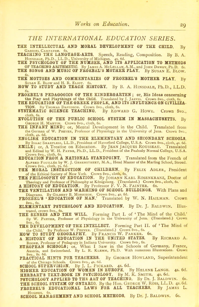 THE INTERNATIONAL EDUCATION SERIES. THE INTELLECTUAL AND MORAL DEVELOPMENT OF THE CHILD. By Gabriel Campayre. 6s. TEACHING THE LANGUAGE-ARTS. Speech, Reading, Composition. By B. A. Hinsdale, Pb.D., LL.D., University of Michigan. 4s. 6d. THE PSYCHOLOGY OF THE NUMBER, AND ITS APPLICATION TO METHODS OF TEACHING ARITHMETIC. By James A. McLellan, A.M., and John Dewey, Pn.D. 6s. THE SONGS AND MUSIC OF FKOEBEL’S MOTHER PLAY. By Susan E. Blow. 6s. THE MOTTOES AND COMMENTARIES OF FROEBEL’S MOTHER PLAY. By Susan E. Blow and H. R. Eliot. 6s. HOW TO STUDY AND TEACH HISTORY. By B. A. Hinsdale, Ph.D., LL.D. 6s. FROEBEL’S PEDAGOGICS OF THE KINDERGARTEN ; or, His Idea* concerning the Play and Playthings of the Child. Translated by J. Jarvis. Crown 8vo., cloth, 6s. THE EDUCATION OF THE GREEK PEOPLE, AND ITS INFLUENCE ON CIVILIZA- TION. By Thomas Davidson. Crown 8vo., cloth, 6s. SYSTEMATIC SCIENCE TEACHING. By Edward G. Howe. Crown 8vo., cloth, 6s. EVOLUTION OF THE PUBLIC SCHOOL SYSTEM IN MASSACHUSETTS. By George H. Martin. Crown 8vo., cloth, 6s. THE INFANT MIND; or, Mental Development in the Child. Translated from the German of W. Preyer, Professor of Physiology in the University of Jena. Crown 8vo., cloth, 4s. 6d. ENGLISH EDUCATION IN THE ELEMENTARY AND SECONDARY SCHOOLS. By Isaac Sharpless, LL.D., President of Haverford College, U.S.A. Crown 8vo., cloth, 4s. 6d. EMILE; or, A Treatise on Education. By Jean Jacques Rousseau. Translated and Edited by W. H. Payne, Ph.D., LL.D., President of the Peabody Normal College, U.S.A. Crown 8vo., cloth, 6s. EDUCATION FROM A NATIONAL STANDPOINT. Translated from the French of Alfred Fouill&e by W. J. Greenstreet, M.A., Head Master of the Marling School, Stroud. Crown 8vo., cloth, 7s. 6d. THE MORAL INSTRUCTION OF CHILDREN. By Felix Adler, President of the Ethical Society of New York. Crown 8vo., cloth, 6s. THE PHILOSOPHY OF EDUCATION. By Johann Karl Rosenkranz, Doctor of Theology and Professor of Philosophy at Konigsberg. (Translated.) Crown 8vo., cloth, 6s. A HISTORY OF EDUCATION. By Professor F. V. N. Painter. 6s. THE VENTILATION AND WARMING OF SCHOOL BUILDINGS. With Plans and Diagrams. By Gilbert B. Morrison. Crown 8vo., 4s. 6d. FROEBEL’S ‘EDUCATION OF MAN.’ Translated by W. N. Hailman. Crown 8vo., 6s. ELEMENTARY PSYCHOLOGY AND EDUCATION. By Dr. J. Baldwin. Illus- trated, crown 8vo., 6s. THE SENSES AND THE WILL. Forming Part I. of ‘The Mind of the Child.’ By W. Preyer, Professor of Physiology in the University of Jena. (Translated.) Crown 8vo., 6s. THE DEVELOPMENT OF THE INTELLECT. Forming Part II. of ‘The Mind of the Child.’ By Professor W. Preyer. (Translated.) Crown 8vo., 6s. HOW TO STUDY GEOGRAPHY. By Francis W. Parker. 6s. A HISTORY OF EDUCATION IN THE UNITED STATES. By Richard A. Boone, Professor of Pedagogy in Indiana University. Crown 8vo., 6s. EUROPEAN SCHOOLS; or, What I Saw in the Schools of Germany, France, Austria, and Switzerland. By L. R. Klemm, Ph.D. With numerous Illustrations. Crowu 8vo., 8s. 6d. PRACTICAL HINTS FOR TEACHERS. By George Howland, Superintendent of the Chicago Schools. Crown 8vo., 4s. 6d. SCHOOL SUPERVISION. By J. L. Pickard. 4s. 6d. HIGHER EDUCATION OF WOMEN IN EUROPE. By Helene Lange. 4s. 6d. HERBART’S TEXT-BOOK IN PSYCHOLOGY. By M. K. Smith. 4s. 6d. PSYCHOLOGY APPLIED TO THE ART OF TEACHING. By Dr. J. Baldwin. 6s. THE SCHOOL SYSTEM OF ONTARIO. By the Hon. George W. Ross, LL.D. 4s. 6d. FROEBEL’S EDUCATIONAL LAWS FOR ALL TEACHERS. By James L. Hughes. 6s. _ _ _ _ SCHOOL MANAGEMENT AND SCHOOL METHODS. By Dr. J. Baldwin. 6s.