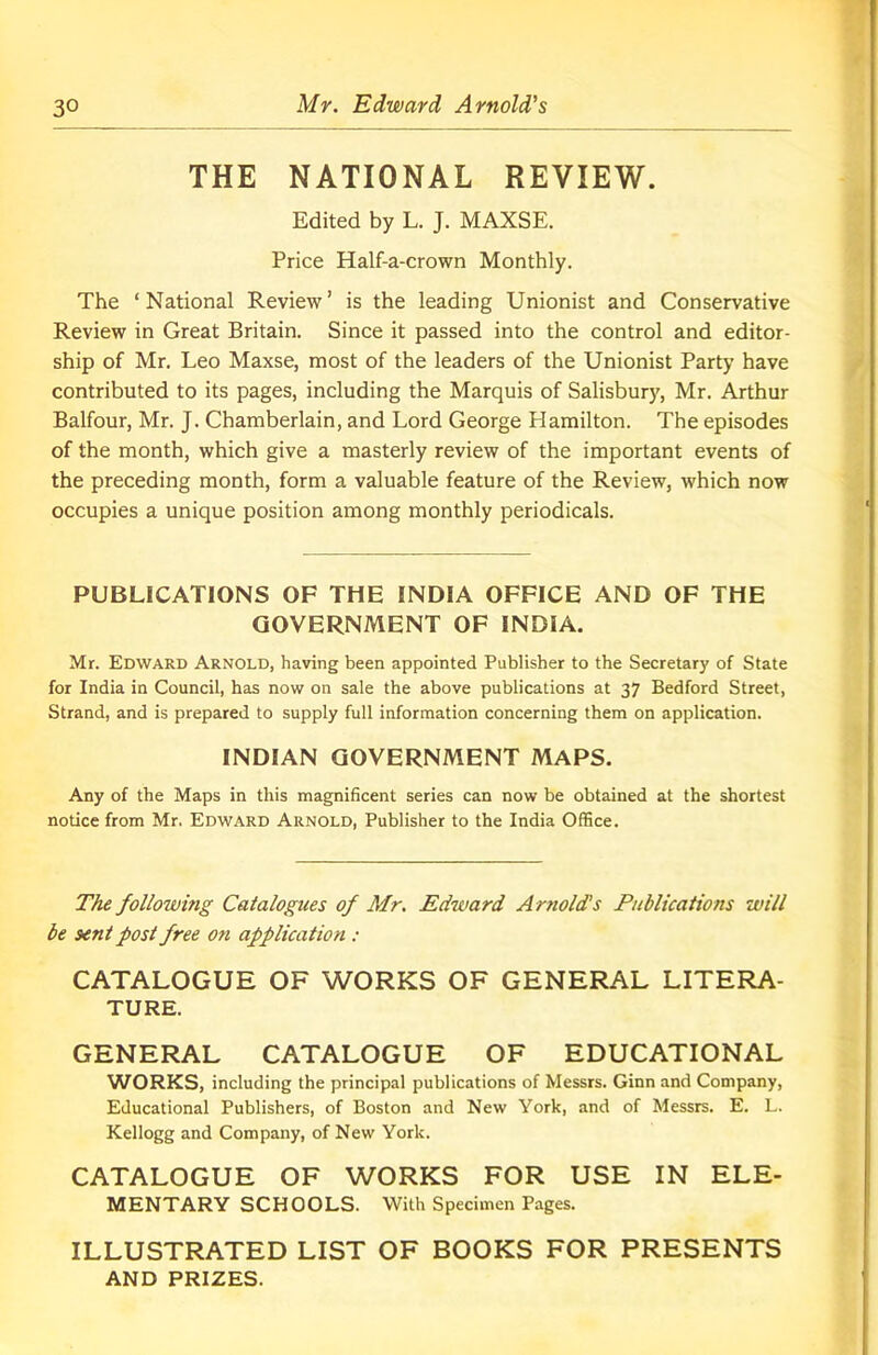 THE NATIONAL REVIEW. Edited by L. J. MAXSE. Price Half-a-crown Monthly. The ‘National Review’ is the leading Unionist and Conservative Review in Great Britain. Since it passed into the control and editor- ship of Mr. Leo Maxse, most of the leaders of the Unionist Party have contributed to its pages, including the Marquis of Salisbury, Mr. Arthur Balfour, Mr. J. Chamberlain, and Lord George Hamilton. The episodes of the month, which give a masterly review of the important events of the preceding month, form a valuable feature of the Review, which now occupies a unique position among monthly periodicals. PUBLICATIONS OF THE INDIA OFFICE AND OF THE GOVERNMENT OF INDIA. Mr. Edward Arnold, having been appointed Publisher to the Secretary of State for India in Council, has now on sale the above publications at 37 Bedford Street, Strand, and is prepared to supply full information concerning them on application. INDIAN GOVERNMENT MAPS. Any of the Maps in this magnificent series can now be obtained at the shortest notice from Mr. Edward Arnold, Publisher to the India Office. The following Catalogues of Mr. Edward Arnold's Publications will be sent post free on application : CATALOGUE OF WORKS OF GENERAL LITERA- TURE. GENERAL CATALOGUE OF EDUCATIONAL WORKS, including the principal publications of Messrs. Ginn and Company, Educational Publishers, of Boston and New York, and of Messrs. E. L. Kellogg and Company, of New York. CATALOGUE OF WORKS FOR USE IN ELE- MENTARY SCHOOLS. With Specimen Pages. ILLUSTRATED LIST OF BOOKS FOR PRESENTS AND PRIZES.