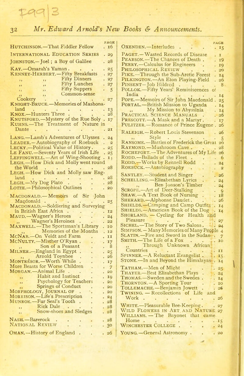 Mr. Edward Arnold's New Books & Announcements. Hutchinson.—That Fiddler Fellow PAGE . 16 International Education Series . 29 Johnston.—Joel; a Boy of Galilee . 28 Kay.—Omarah's Yaman. . . .25 Kenney-Herbert.—Fifty Breakfasts . 27 ,, ,, Fifty Dinners . 27 „ ,, Fifty Lunches . 27 >, „ Fifty Suppers . 5 ,, ,, Common-sense Cookery 27 Knight-Bruce.—Memories of Mashona- land 13 Knox.—Hunters Three . . . .28 Knutsford.—Mystery of the Rue Soly . 17 Kuhns.—The Treatment of Nature in Dante 21 Lang.—Lamb’s Adventures of Ulysses . 24 Leader. —Autobiography of Roebuck . 2 Lecky.—Political Value of History. . 25 Le Fanu.—Seventy Years of Irish Life . 25 Leffingwell.—Art of Wing-Shooting . ij. Legh.—How Dick and Molly went round the World 28 Legh.—How Dick and Molly saw Eng- land ... ... .28 Legh.—My Dog Plato . . . .28 Lotze.— Philosophical Outlines . . 20 Macdonald.— Memoirs of Sir John Macdonald 25 Macdonald.—Soldiering and Surveying in British East Africa . . . .12 MAUD.—Wagner’s Heroes . . .24 ,, Wagner's Heroines . . .22 Maxwell.—The Sportsman’s Library . 10 ,, Memories of the Months . 12 McNab.—On Veldt and Farm . . xi McNulty.—Misther O'Ryan . . .17 ,, Son of a Peasant . . 8 Milner—England in Egypt . . .25 ,, Arnold Toynbee . . .26 Montr^SOR.—Worth While . . .17 More Beasts for Worse Children . . 7 Morgan.—Animal Life . . . .20 ,, Habit and Instinct . . 19 ,, Psychology for Teachers . 20 ,, Springs of Conduct . . 20 Morphology, Journal of . *. .20 Morrison.—Life’s Prescription . . 24 Munroe.—Fur Seal’s Tooth . . .28 ,, Rick Dale . . . .28 ,, Snow-shoes and Sledges . 28 Nash.—Barerock . . . . .28 National Review . . . .30 Oman.—History of England . . .26 Oxenden.—Interludes . Paget.—Wasted Records of Disease Pearson.—The Chances of Death . Perry.—Calculus for Engineers Philosophical Review Pike.—Through the Sub-Arctic Forest . PlLKlNGTON.—An Eton Playing-Field Pinsent—Job Hildred .... Pollok.—Fifty Years’ Reminiscences o! India Pope.—Memoirs of Sir John Macdonald . PORTAL.—British Mission to Uganda ,, My Mission to Abyssinia Practical Science Manuals . Prescott.—A Mask and a Martyr . Pulitzer.—Romance of Prince Eugene Raleigh.—Robert Louis Stevenson >. Style 5 Ransome.—Battles of Frederick the Great 26 Raymond.—Mushroom Cave . . .28 R OCHEFORT. —The Adventures of My Life 26 HAGB • *s . I . 19 • 19 20 14 26 8 14 25 14 M 26 17 26 26 Rodd.—Ballads of the Fleet Rodd.—Works by Rennell Rodd Roebuck.—Autobiography Santley.—Student and Singer Schelling.—Elizabethan Lyrics ,, Ben Jonson's Timber Scrope.—Art of Deer-Stalking SHAW.—A Text Book of Nursing . Sherard.—Alphonse Daudet. Shields.—Camping and Camp Outfits . Shields.—American Book of the Dog . Shorland. — Cycling for Health and Pleasure Sichel.—The Story of Two Salons. 6 24 2 26 24 24 9 18 26 14 14 27 24 Simpson. — Many Memories of Many People 4 Slatin.—Fire and Sword in the Sudan Smith.—The Life of a Fox . . , ,, Through Unknown African; Countries . . . . . . Spinner.—A Reluctant Evangelist . I. Stone.—In and Beyond the Himalayas^. Tatham.—Men of Might Thayer.—Best Elizabethan Plays . Thomas.—Sweden and the Swedes . Thornton.—A Sporting Tour Tollemache.—Benjamin Jowett . Twining. — Recollections of Life and Work 7 10 11 15 14 25 24 14 10 26 26 White.—Pleasurable Bee-Keeping. . 27 Wild Flowers in Art and Nature 27 Williams. — The Bayonet that came Home 15 Winchester College . . . .24 YOUNG.—General Astronomy . . .20 ’ -