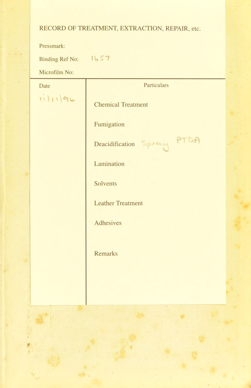 RECORD OF TREATMENT, EXTRACTION, REPAIR, etc. Pressmark: Binding Ref No: WoSl Microfilm No: Date Particulars n \ n \°iu Chemical Treatment Fumigation Deacidification Lamination Solvents Leather Treatment Adhesives Remarks