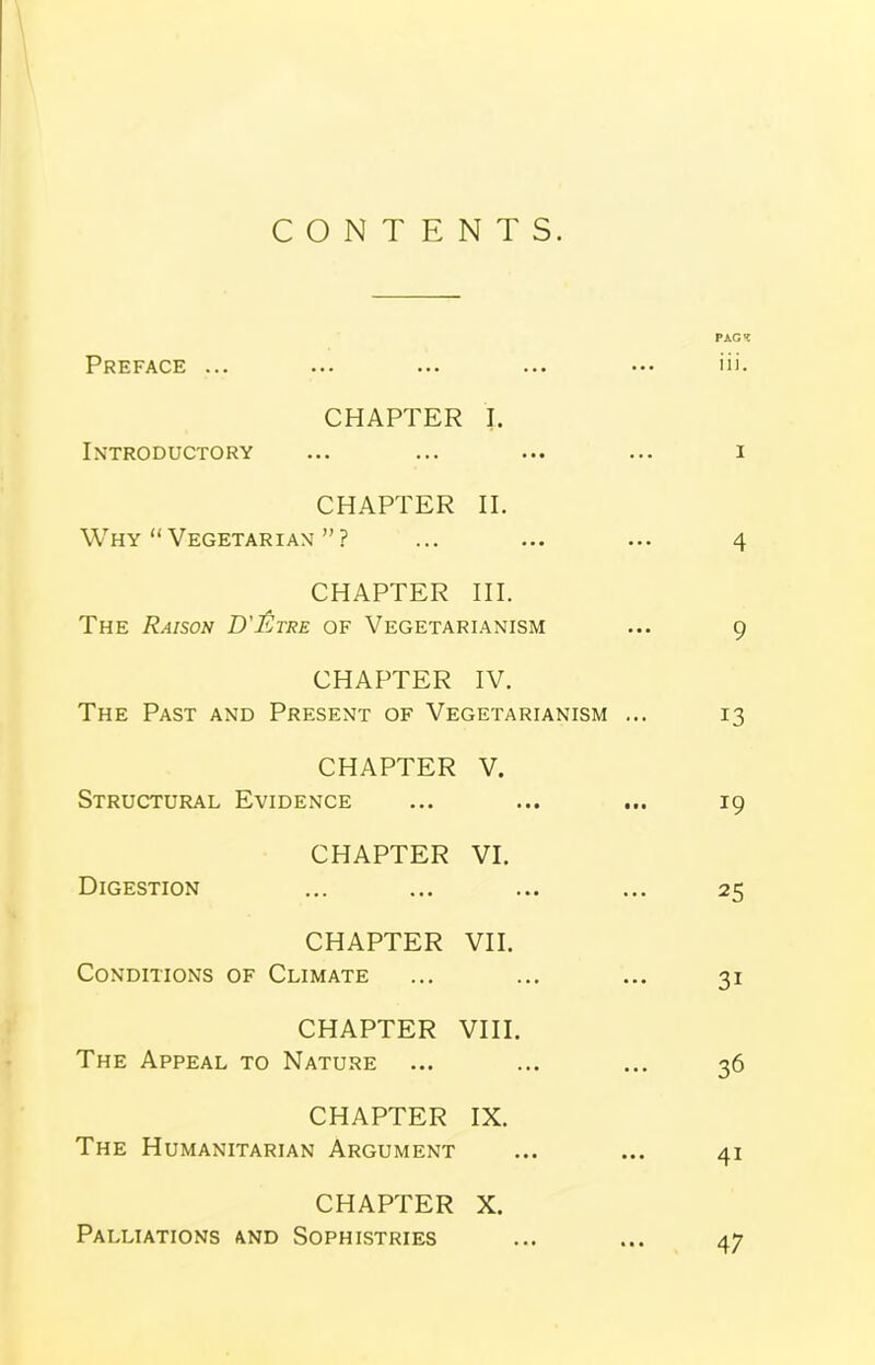 CONTENTS. PAG* Preface ... ... ... iii. CHAPTER Introductory I. ... I CHAPTER Why “ Vegetarian ” ? II. 4 CHAPTER III. The Raison D'etre of Vegetarianism ... 9 CHAPTER IV. The Past and Present of Vegetarianism ... 13 CHAPTER V. Structural Evidence • • • • • • 19 CHAPTER VI. Digestion • • • • • • 25 CHAPTER VII. Conditions of Climate ... 31 CHAPTER VIII. The Appeal to Nature ... 36 CHAPTER IX. The Humanitarian Argument • •• 41 CHAPTER X. Palliations and Sophistries . • • • • • 47