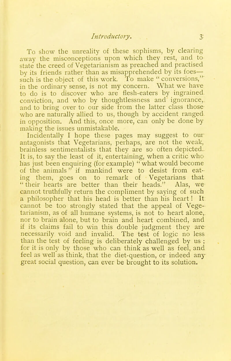 Introductory. 3- To show the unreality of these sophisms, by clearing away the misconceptions upon which they rest, and to state the creed of Vegetarianism as preached and practised by its friends rather than as misapprehended by its foes— such is the object of this work. To make “ conversions,” in the ordinary sense, is not my concern. What we have to do is to discover who are flesh-eaters by ingrained conviction, and who by thoughtlessness and ignorance, and to bring over to our side from the latter class those who are naturally allied to us, though by accident ranged in opposition. And this, once more, can only be done by making the issues unmistakable. Incidentally I hope these pages may suggest to our antagonists that Vegetarians, perhaps, are not the weak, brainless sentimentalists that they are so often depicted. It is, to say the least of it, entertaining, when a critic who has just been enquiring (for example) “ what would become of the animals ” if mankind were to desist from eat- ing them, goes on to remark of Vegetarians that “ their hearts are better than their heads.” Alas, we cannot truthfully return the compliment by saying of such a philosopher that his head is better than his heart! It cannot be too strongly stated that the appeal of Vege- tarianism, as of all humane systems, is not to heart alone, nor to brain alone, but to brain and heart combined, and if its claims fail to win this double judgment they are necessarily void and invalid. The test of logic no less than the test of feeling is deliberately challenged by us ; for it is only by those who can think as well as feel, and feel as well as think, that the diet-question, or indeed any great social question, can ever be brought to its solution.