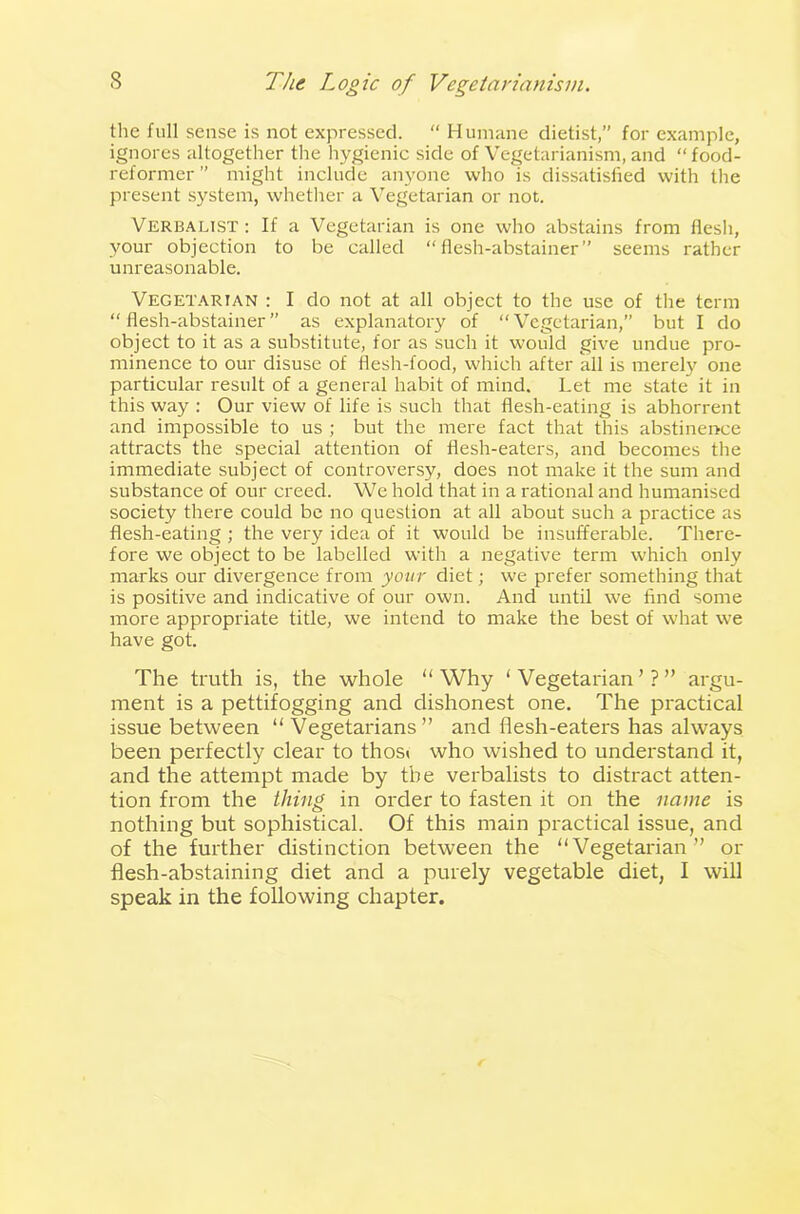 the full sense is not expressed. “ Humane dietist,” for example, ignores altogether the hygienic side of Vegetarianism, and “food- reformer ” might include anyone who is dissatisfied with the present system, whether a Vegetarian or not. Verbalist : If a Vegetarian is one who abstains from flesh, your objection to be called “flesh-abstainer” seems rather unreasonable. Vegetarian : I do not at all object to the use of the term “flesh-abstainer” as explanatory of “Vegetarian,” but I do object to it as a substitute, for as such it would give undue pro- minence to our disuse of flesh-food, which after all is merely one particular result of a general habit of mind. Let me state it in this way : Our view of life is such that flesh-eating is abhorrent and impossible to us ; but the mere fact that this abstinence attracts the special attention of flesh-eaters, and becomes the immediate subject of controversy, does not make it the sum and substance of our creed. We hold that in a rational and humanised society there could be no question at all about such a practice as flesh-eating ; the very idea of it would be insufferable. There- fore we object to be labelled with a negative term which only marks our divergence from your diet; we prefer something that is positive and indicative of our own. And until we find some more appropriate title, we intend to make the best of what we have got. The truth is, the whole “Why ‘Vegetarian’?” argu- ment is a pettifogging and dishonest one. The practical issue between “ Vegetarians” and flesh-eaters has always been perfectly clear to thos< who wished to understand it, and the attempt made by the verbalists to distract atten- tion from the thing in order to fasten it on the name is nothing but sophistical. Of this main practical issue, and of the further distinction between the “Vegetarian” or flesh-abstaining diet and a purely vegetable diet, I will speak in the following chapter.