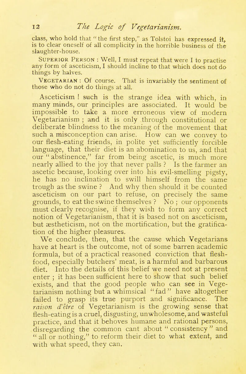 class, who hold that “ the first step,” as Tolstoi has expressed it, is to clear oneself of all complicity in the horrible business of the slaughter-house. Superior Person : Well, I must repeat that were I to practise any form of asceticism, I should incline to that which does not do things by halves. Vegetarian : Of course. That is invariably the sentiment of those who do not do things at all. Asceticism ! such is the strange idea with which, in many minds, our principles are associated. It would be impossible to take a more erroneous view of modern Vegetarianism ; and it is only through constitutional or deliberate blindness to the meaning of the movement that such a misconception can arise. How can we convey to our flesh-eating friends, in polite yet sufficiently forcible language, that their diet is an abomination to us, and that our “ abstinence,” far from being ascetic, is much more nearly allied to the joy that never palls ? Is the farmer an ascetic because, looking over into his evil-smelling pigsty, he has no inclination to swill himself from the same trough as the swine ? And why then should it be counted asceticism on our part to refuse, on precisely the same grounds, to eat the swine themselves ? No; our opponents must clearly recognise, if they wish to form any correct notion of Vegetarianism, that it is based not on asceticism, but aestheticism, not on the mortification, but the gratifica- tion of the higher pleasures. We conclude, then, that the cause which Vegetarians have at heart is the outcome, not of some barren academic formula, but of a practical reasoned conviction that flesh- food, especially butchers’ meat, is a harmful and barbarous diet. Into the details of this belief we need not at present enter ; it has been sufficient here to show that such belief exists, and that the good people who can see in Vege- tarianism nothing but a whimsical “ fad ” have altogether failed to grasp its true purport and significance. The raison d'etre of Vegetarianism is the growing sense that flesh-eating is a cruel, disgusting, unwholesome, and wasteful practice, and that it behoves humane and rational persons, disregarding the common cant about “ consistency ” and “ all or nothing,” to reform their diet to what extent, and with what speed, they can.