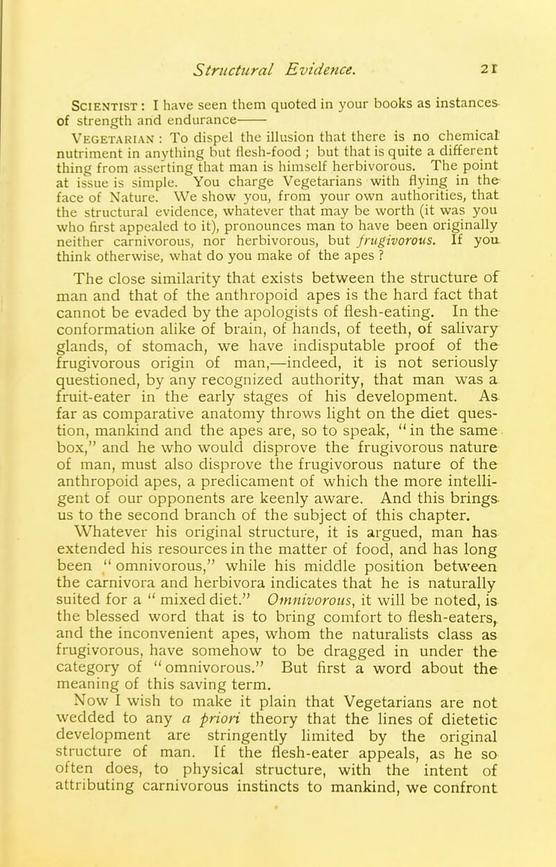 Scientist: I have seen them quoted in your books as instances of strength and endurance Vegetarian : To dispel the illusion that there is no chemical nutriment in anything but flesh-food ; but that is quite a different thing from asserting that man is himself herbivorous. The point at issue is simple. You charge Vegetarians with flying in the face of Nature. We show you, from your own authorities, that the structural evidence, whatever that may be worth (it was you who first appealed to it), pronounces man to have been originally neither carnivorous, nor herbivorous, but frugivorous. If you think otherwise, what do you make of the apes ? The close similarity that exists between the structure of man and that of the anthropoid apes is the hard fact that cannot be evaded by the apologists of flesh-eating. In the conformation alike of brain, of hands, of teeth, of salivary glands, of stomach, we have indisputable proof of the frugivorous origin of man,—indeed, it is not seriously questioned, by any recognized authority, that man was a fruit-eater in the early stages of his development. As far as comparative anatomy throws light on the diet ques- tion, mankind and the apes are, so to speak, “in the same box,” and he who would disprove the frugivorous nature of man, must also disprove the frugivorous nature of the anthropoid apes, a predicament of which the more intelli- gent of our opponents are keenly aware. And this brings us to the second branch of the subject of this chapter. Whatever his original structure, it is argued, man has extended his resources in the matter of food, and has long been “ omnivorous,” while his middle position between the carnivora and herbivora indicates that he is naturally suited for a “ mixed diet.” Omnivorous, it will be noted, is the blessed word that is to bring comfort to flesh-eaters, and the inconvenient apes, whom the naturalists class as frugivorous, have somehow to be dragged in under the category of “ omnivorous.” But first a word about the meaning of this saving term. Now I wish to make it plain that Vegetarians are not wedded to any a priori theory that the lines of dietetic development are stringently limited by the original structure of man. If the flesh-eater appeals, as he so often does, to physical structure, with the intent of attributing carnivorous instincts to mankind, we confront