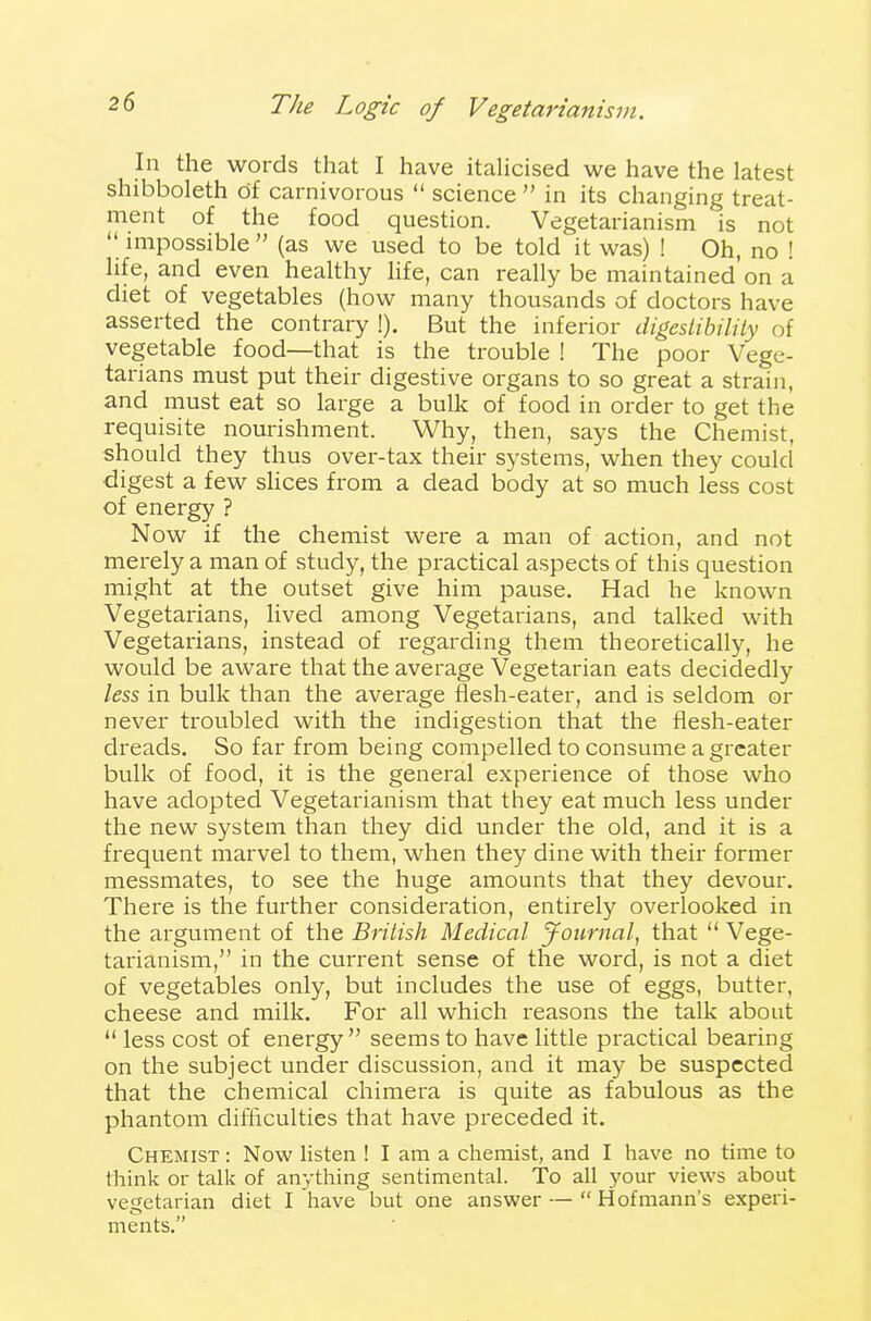 In the words that I have italicised we have the latest shibboleth of carnivorous “ science ” in its changing treat- ment of the food question. Vegetarianism is not “ impossible” (as we used to be told it was) ! Oh, no ! life, and even healthy life, can really be maintained on a diet of vegetables (how many thousands of doctors have asserted the contrary !). But the inferior digestibility of vegetable food—that is the trouble ! The poor Vege- tarians must put their digestive organs to so great a strain, and must eat so large a bulk of food in order to get the requisite nourishment. Why, then, says the Chemist, should they thus over-tax their systems, when they could digest a few slices from a dead body at so much less cost of energy ? Now if the chemist were a man of action, and not merely a man of study, the practical aspects of this question might at the outset give him pause. Had he known Vegetarians, lived among Vegetarians, and talked with Vegetarians, instead of regarding them theoretically, he would be aware that the average Vegetarian eats decidedly less in bulk than the average flesh-eater, and is seldom or never troubled with the indigestion that the flesh-eater dreads. So far from being compelled to consume a greater bulk of food, it is the general experience of those who have adopted Vegetarianism that they eat much less under the new system than they did under the old, and it is a frequent marvel to them, when they dine with their former messmates, to see the huge amounts that they devour. There is the further consideration, entirely overlooked in the argument of the British Medical Journal, that “Vege- tarianism,” in the current sense of the word, is not a diet of vegetables only, but includes the use of eggs, butter, cheese and milk. For all which reasons the talk about “ less cost of energy” seems to have little practical bearing on the subject under discussion, and it may be suspected that the chemical chimera is quite as fabulous as the phantom difficulties that have preceded it. Chemist: Now listen ! I am a chemist, and I have no time to think or talk of anything sentimental. To all your views about vegetarian diet I have but one answer — “ Hofmann’s experi- ments.”
