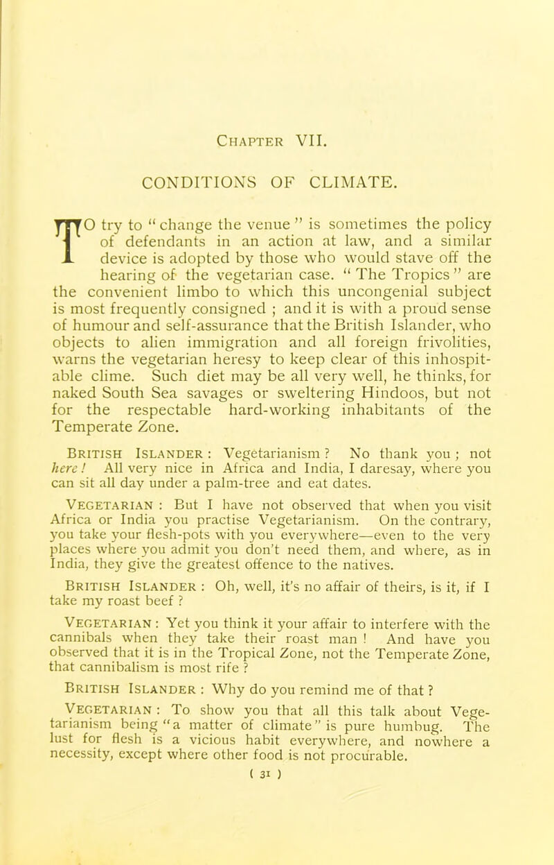 CONDITIONS OF CLIMATE. TO try to “change the venue ” is sometimes the policy of defendants in an action at law, and a similar device is adopted by those who would stave off the hearing of the vegetarian case. “ The Tropics” are the convenient limbo to which this uncongenial subject is most frequently consigned ; and it is with a proud sense of humour and self-assurance that the British Islander, who objects to alien immigration and all foreign frivolities, warns the vegetarian heresy to keep clear of this inhospit- able clime. Such diet may be all very well, he thinks, for naked South Sea savages or sweltering Hindoos, but not for the respectable hard-working inhabitants of the Temperate Zone. British Islander : Vegetarianism ? No thank you ; not here! All very nice in Africa and India, I daresay, where you can sit all day under a palm-tree and eat dates. Vegetarian : But I have not observed that when you visit Africa or India you practise Vegetarianism. On the contrary, you take your flesh-pots with you everywhere—even to the very places where you admit you don’t need them, and where, as in India, they give the greatest offence to the natives. British Islander : Oh, well, it’s no affair of theirs, is it, if I take my roast beef ? Vegetarian : Yet you think it your affair to interfere with the cannibals when they take their roast man ! And have you observed that it is in the Tropical Zone, not the Temperate Zone, that cannibalism is most rife ? British Islander : Why do you remind me of that ? Vegetarian : To show you that all this talk about Vege- tarianism being “a matter of climate” is pure humbug. The lust for flesh is a vicious habit everywhere, and nowhere a necessity, except where other food is not procurable.