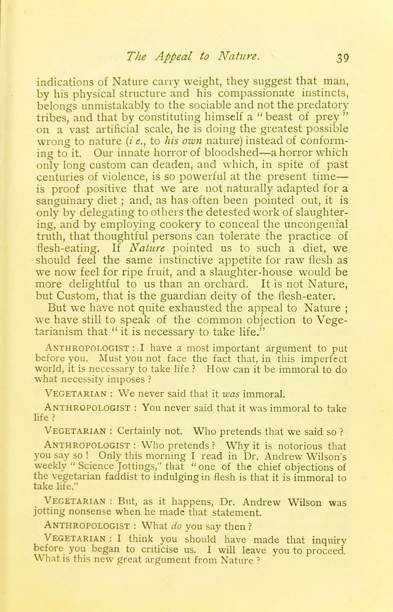 indications of Nature carry weight, they suggest that man, by his physical structure and his compassionate instincts, belongs unmistakably to the sociable and not the predatory tribes, and that by constituting himself a “ beast of prey ” on a vast artificial scale, he is doing the greatest possible wrong to nature (i e.t to his own nature) instead of conform- ing to it. Our innate horror of bloodshed—a horror which only long custom can deaden, and which, in spite of past centuries of violence, is so powerful at the present time— is proof positive that we are not naturally adapted for a sanguinary diet ; and, as has often been pointed out, it is only by delegating to others the detested work of slaughter- ing, and by employing cookery to conceal the uncongenial truth, that thoughtful persons can tolerate the practice of flesh-eating. If Nature pointed us to such a diet, we should feel the same instinctive appetite for raw flesh as we now feel for ripe fruit, and a slaughter-house would be more delightful to us than an orchard. It is not Nature, but Custom, that is the guardian deity of the flesh-eater. But we have not quite exhausted the appeal to Nature ; we have still to speak of the common objection to Vege- tarianism that “ it is necessary to take life.” Anthropologist : I have a most important argument to put before you. Must you not face the fact that, in this imperfect world, it is necessary to take life ? How can it be immoral to do what necessity imposes ? Vegetarian : We never said that it was immoral. Anthropologist : You never said that it was immoral to take life ? Vegetarian : Certainly not. Who pretends that we said so ? Anthropologist : Who pretends ? Why it is notorious that you say so ! Only this morning I read in Dr. Andrew Wilson’s weekly “ Science Jottings,” that “one of the chief objections of the vegetarian faddist to indulging in flesh is that it is immoral to take life.” Vegetarian : But, as it happens. Dr. Andrew Wilson was jotting nonsense when he made that statement. Anthropologist : What do you say then ? Vegetarian : I think you should have made that inquiry before you began to criticise us. I will leave you to proceed. What is this new great argument from Nature ?