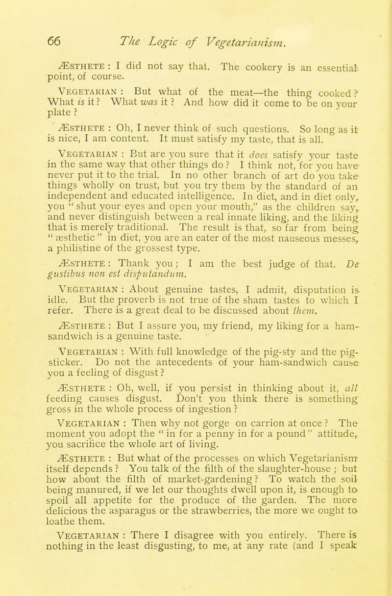 .Esthete : I did not say that. The cookery is an essential point, of course. Vegetarian : But what of the meat—the thing cooked ? What is it? What was it ? And how did it come to be on your plate ? Esthete : Oh, I never think of such questions. So long as it is nice, I am content. It must satisfy my taste, that is all. Vegetarian : But are you sure that it does satisfy your taste in the same way that other things do ? I think not, for you have never put it to the trial. In no other branch of art do you take- things wholly on trust, but you try them by the standard of an independent and educated intelligence. In diet, and in diet only,, you “ shut your eyes and open your mouth,” as the children say, and never distinguish between a real innate liking, and the liking that is merely traditional. The result is that, so far from being “ aesthetic ” in diet, you are an eater of the most nauseous messes, a philistine of the grossest type. Esthete : Thank you; I am the best judge of that. De gustibus non est disputandwn. Vegetarian : About genuine tastes, I admit, disputation is- idle. But the proverb is not true of the sham tastes to which I refer. There is a great deal to be discussed about them. AEsthete : But I assure you, my friend, my liking for a ham- sandwich is a genuine taste. Vegetarian : With full knowledge of the pig-sty and the pig- sticker. Do not the antecedents of your ham-sandwich cause- you a feeling of disgust ? AEsthete : Oh, well, if you persist in thinking about it, all feeding causes disgust. Don’t you think there is something gross in the whole process of ingestion ? Vegetarian : Then why not gorge on carrion at once? The moment you adopt the “ in for a penny in for a pound ” attitude, you sacrifice the whole art of living. AESTHETE : But what of the processes on which Vegetarianism itself depends ? You talk of the filth of the slaughter-house ; but how about the filth of market-gardening ? To watch the soil being manured, if we let our thoughts dwell upon it, is enough to spoil all appetite for the produce of the garden. The more delicious the asparagus or the strawberries, the more we ought to loathe them. Vegetarian : There I disagree with you entirely. There is nothing in the least disgusting, to me, at any rate (and I speak