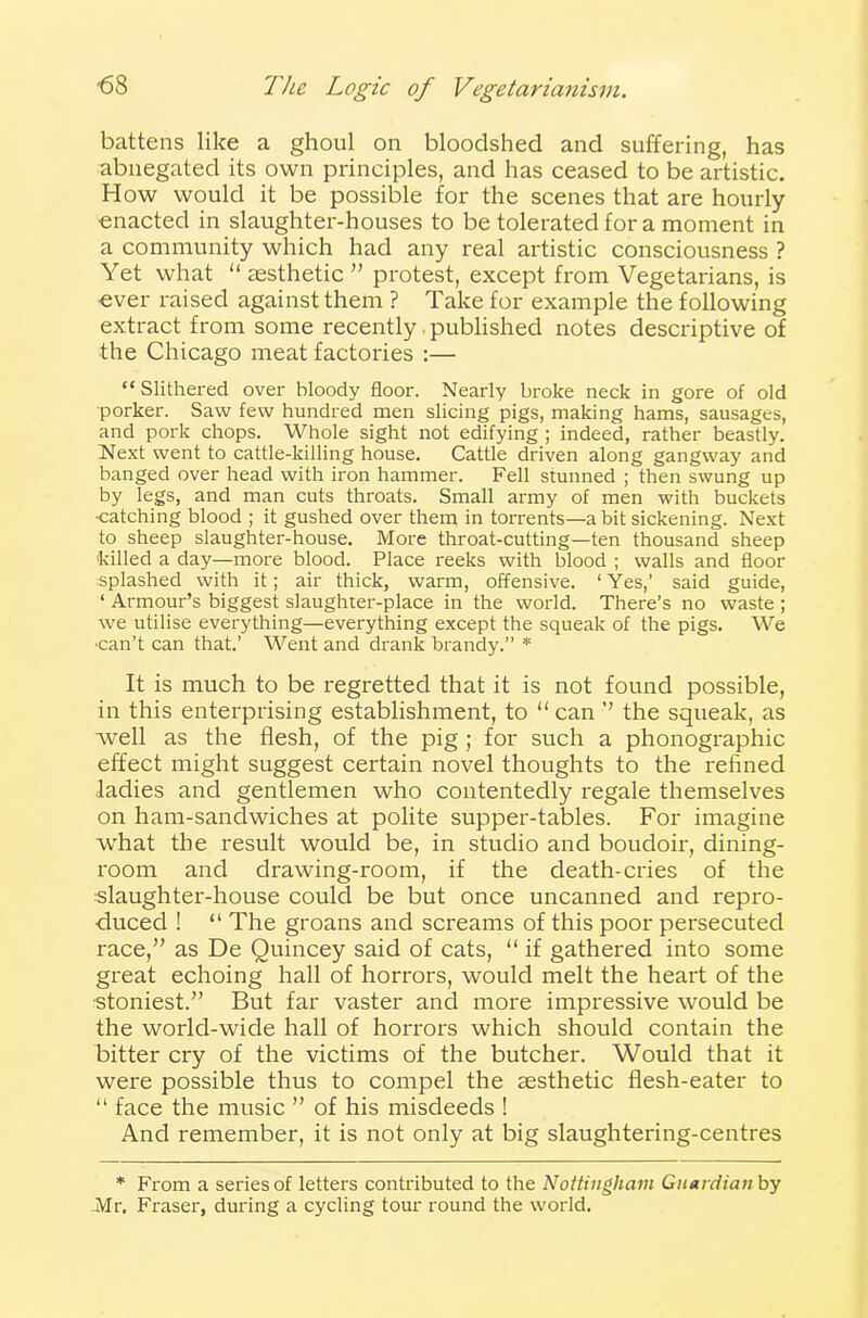 battens like a ghoul on bloodshed and suffering, has abnegated its own principles, and has ceased to be artistic. How would it be possible for the scenes that are hourly enacted in slaughter-houses to be tolerated for a moment in a community which had any real artistic consciousness ? Yet what “ aesthetic ” protest, except from Vegetarians, is ever raised against them ? Take for example the following extract from some recently. published notes descriptive of the Chicago meat factories :— “Slithered over bloody floor. Nearly broke neck in gore of old porker. Saw few hundred men slicing pigs, making hams, sausages, and pork chops. Whole sight not edifying; indeed, rather beastly. Next went to cattle-killing house. Cattle driven along gangway and banged over head with iron hammer. Fell stunned ; then swung up by legs, and man cuts throats. Small army of men with buckets •catching blood ; it gushed over them in torrents—a hit sickening. Next to sheep slaughter-house. More throat-cutting—ten thousand sheep killed a day—more blood. Place reeks with blood ; walls and floor splashed with it; air thick, warm, offensive. ‘ Yes,’ said guide, ‘ Armour’s biggest slaughter-place in the world. There’s no waste ; we utilise everything—everything except the squeak of the pigs. We •can’t can that.’ Went and drank brandy.” * It is much to be regretted that it is not found possible, in this enterprising establishment, to “ can ” the squeak, as well as the flesh, of the pig ; for such a phonographic effect might suggest certain novel thoughts to the refined ladies and gentlemen who contentedly regale themselves on ham-sandwiches at polite supper-tables. For imagine what the result would be, in studio and boudoir, dining- room and drawing-room, if the death-cries of the slaughter-house could be but once uncanned and repro- duced ! “ The groans and screams of this poor persecuted race,” as De Quincey said of cats, “ if gathered into some great echoing hall of horrors, would melt the heart of the ■stoniest.” But far vaster and more impressive would be the world-wide hall of horrors which should contain the bitter cry of the victims of the butcher. Would that it were possible thus to compel the aesthetic flesh-eater to “ face the music ” of his misdeeds ! And remember, it is not only at big slaughtering-centres * From a series of letters contributed to the Nottingham Guardian by Afr. Fraser, during a cycling tour round the world.