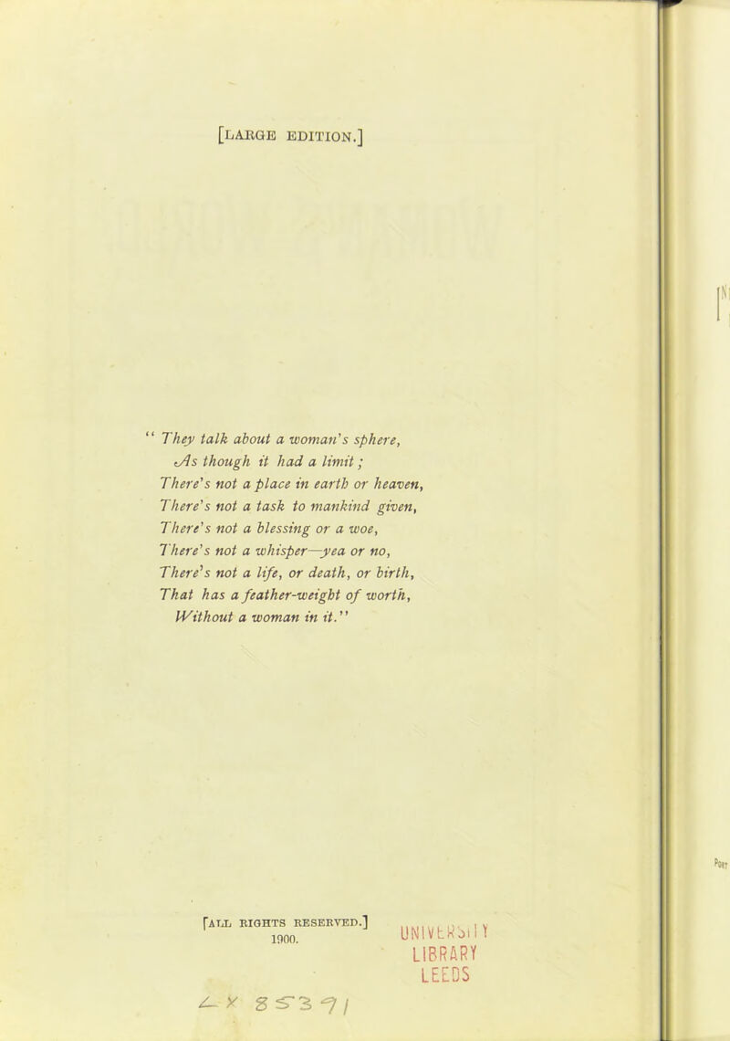 [daege edition.] “ They talk about a woman’s sphere, tAs though it had a limit; There’s not a place in earth or heaven, There's not a task to mankind given, There’s not a blessing or a woe, There’s not a whisper—yea or no, There's not a life, or death, or birth. That has a feather-weight of worth, IVithout a woman in it.” fATjIi RIGHTS RESERVED.] ,, ,, , v ' 190n UNIVtHbilf LIBRARY LEEDS s 5*3 71