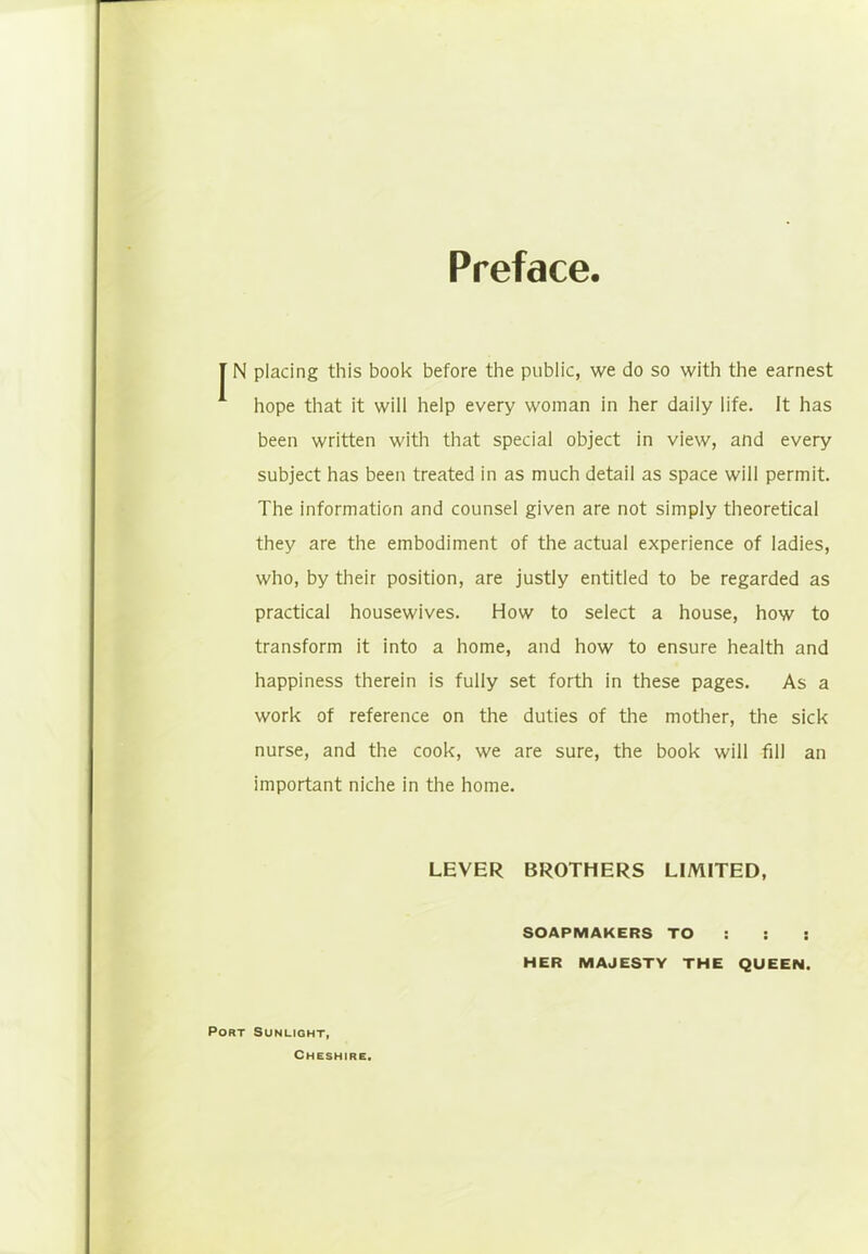 Preface. I N placing this book before the public, we do so with the earnest hope that it will help every woman in her daily life. It has been written with that special object in view, and every subject has been treated in as much detail as space will permit. The information and counsel given are not simply theoretical they are the embodiment of the actual experience of ladies, who, by their position, are justly entitled to be regarded as practical housewives. How to select a house, how to transform it into a home, and how to ensure health and happiness therein is fully set forth in these pages. As a work of reference on the duties of the mother, the sick nurse, and the cook, we are sure, the book will fill an important niche in the home. LEVER BROTHERS LIMITED, SOAPMAKERS TO : : : HER MAJESTY THE QUEEN. Port Sunlight, Cheshire.