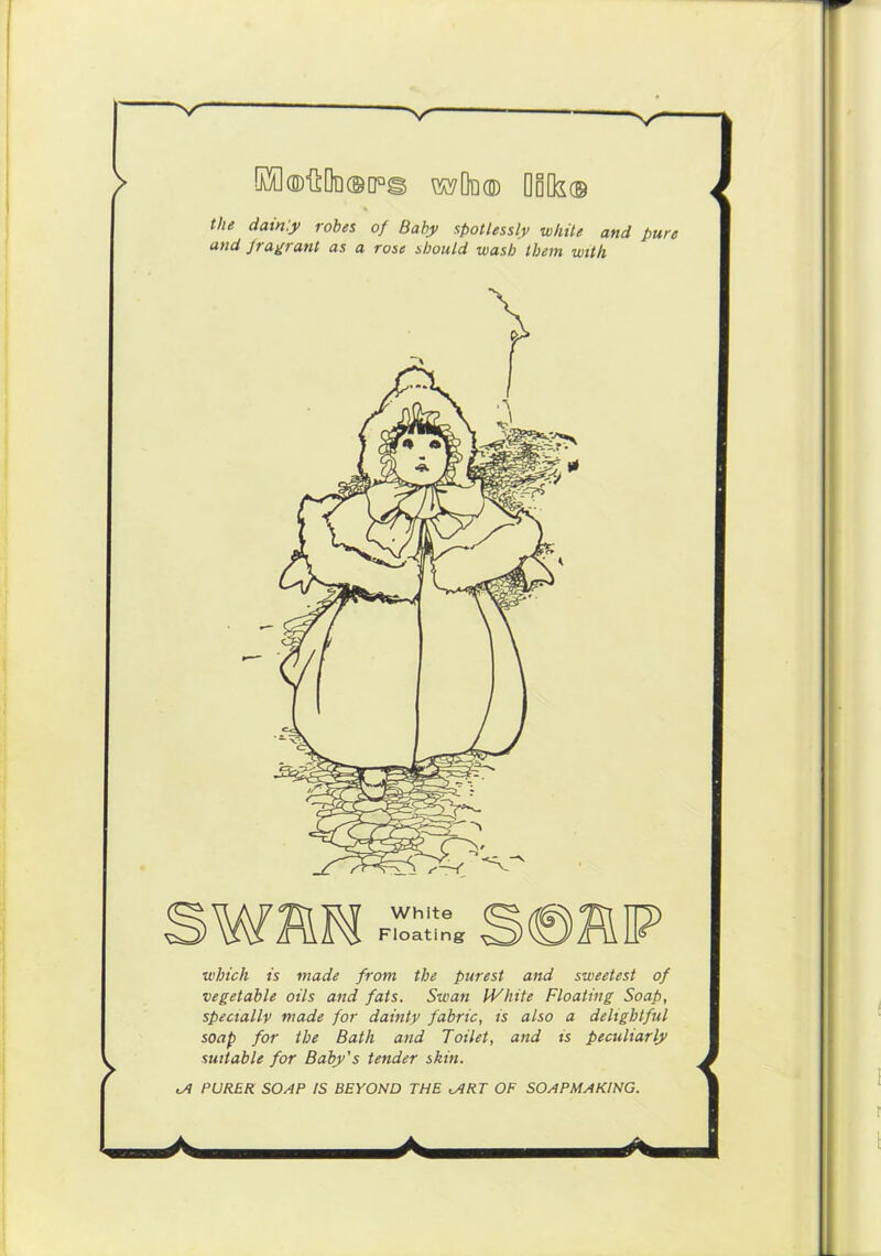 OuO®'SOi]©[]Q^ ^Od® QoOs® Hie dain'.y robes of Baby spotlessly while and pure and fragrant as a rose should wash them with mm White Floating which is made from the purest and sweetest of vegetable oils and fats. Swan IVhite Floating Soap, specially made for dainty fabric, is also a delightful soap for the Bath and Toilet, and is peculiarly suitable for Baby’s tender skin. cA PURER SOAP IS BEYOND THE lART OF SOAPMAKING. A