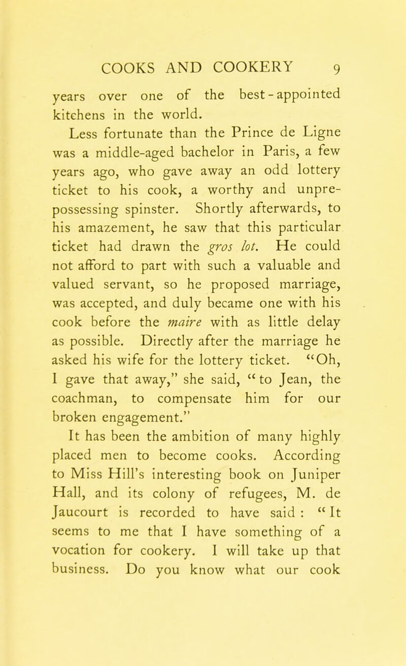 years over one of the best - appointed kitchens in the world. Less fortunate than the Prince de Ligne was a middle-aged bachelor in Paris, a few years ago, who gave away an odd lottery ticket to his cook, a worthy and unpre- possessing spinster. Shortly afterwards, to his amazement, he saw that this particular ticket had drawn the gros lot. He could not afford to part with such a valuable and valued servant, so he proposed marriage, was accepted, and duly became one with his cook before the maire with as little delay as possible. Directly after the marriage he asked his wife for the lottery ticket. “Oh, 1 gave that away,” she said, “ to Jean, the coachman, to compensate him for our broken engagement.” It has been the ambition of many highly placed men to become cooks. According to Miss Hill’s interesting book on Juniper Hall, and its colony of refugees, M. de Jaucourt is recorded to have said : “ It seems to me that I have something of a vocation for cookery. I will take up that business. Do you know what our cook