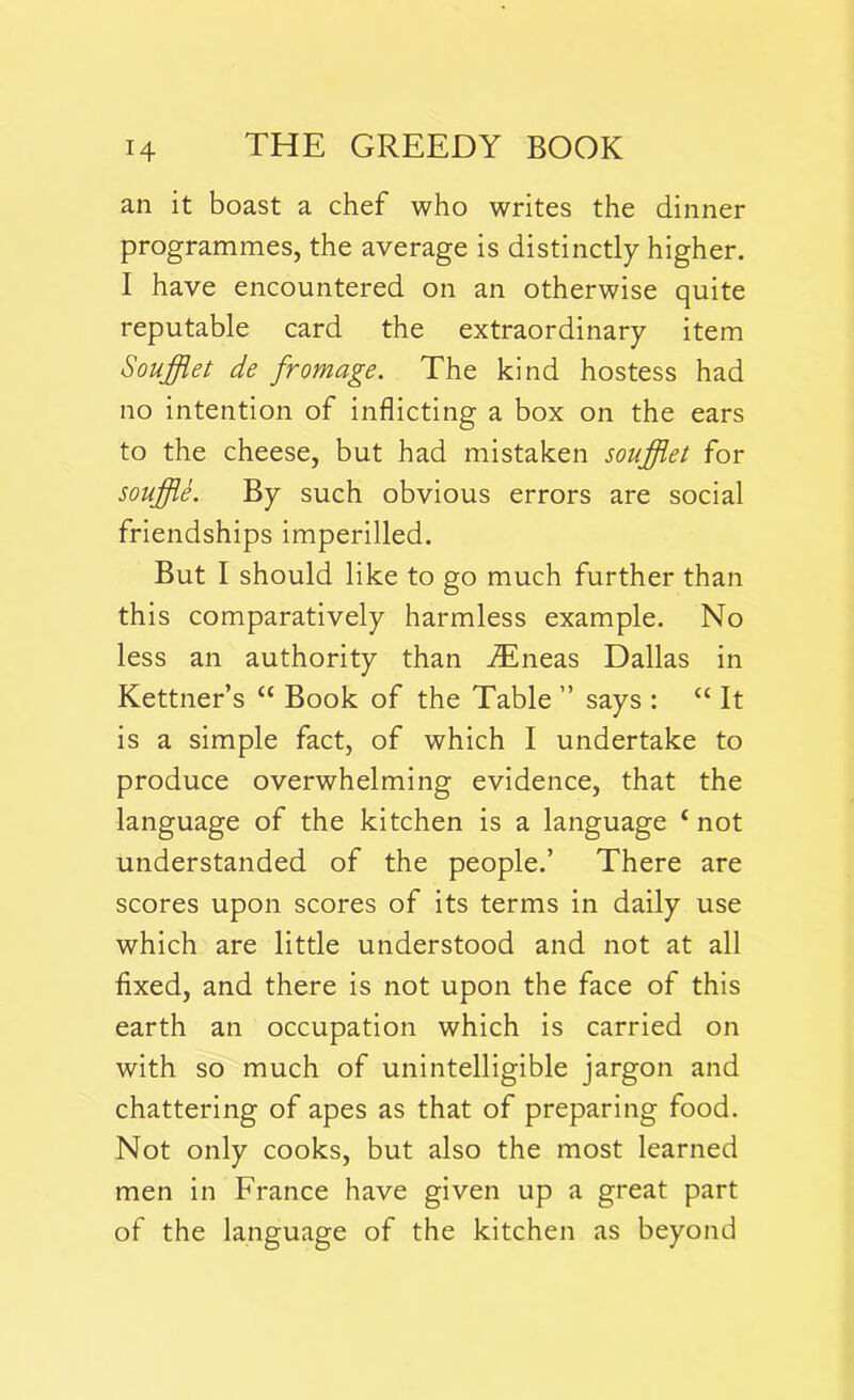 an it boast a chef who writes the dinner programmes, the average is distinctly higher. I have encountered on an otherwise quite reputable card the extraordinary item Souffiet de frontage. The kind hostess had no intention of inflicting a box on the ears to the cheese, but had mistaken souffiet for souffle. By such obvious errors are social friendships imperilled. But I should like to go much further than this comparatively harmless example. No less an authority than iEneas Dallas in Kettner’s “ Book of the Table ” says : “ It is a simple fact, of which I undertake to produce overwhelming evidence, that the language of the kitchen is a language c not understanded of the people.’ There are scores upon scores of its terms in daily use which are little understood and not at all fixed, and there is not upon the face of this earth an occupation which is carried on with so much of unintelligible jargon and chattering of apes as that of preparing food. Not only cooks, but also the most learned men in France have given up a great part of the language of the kitchen as beyond