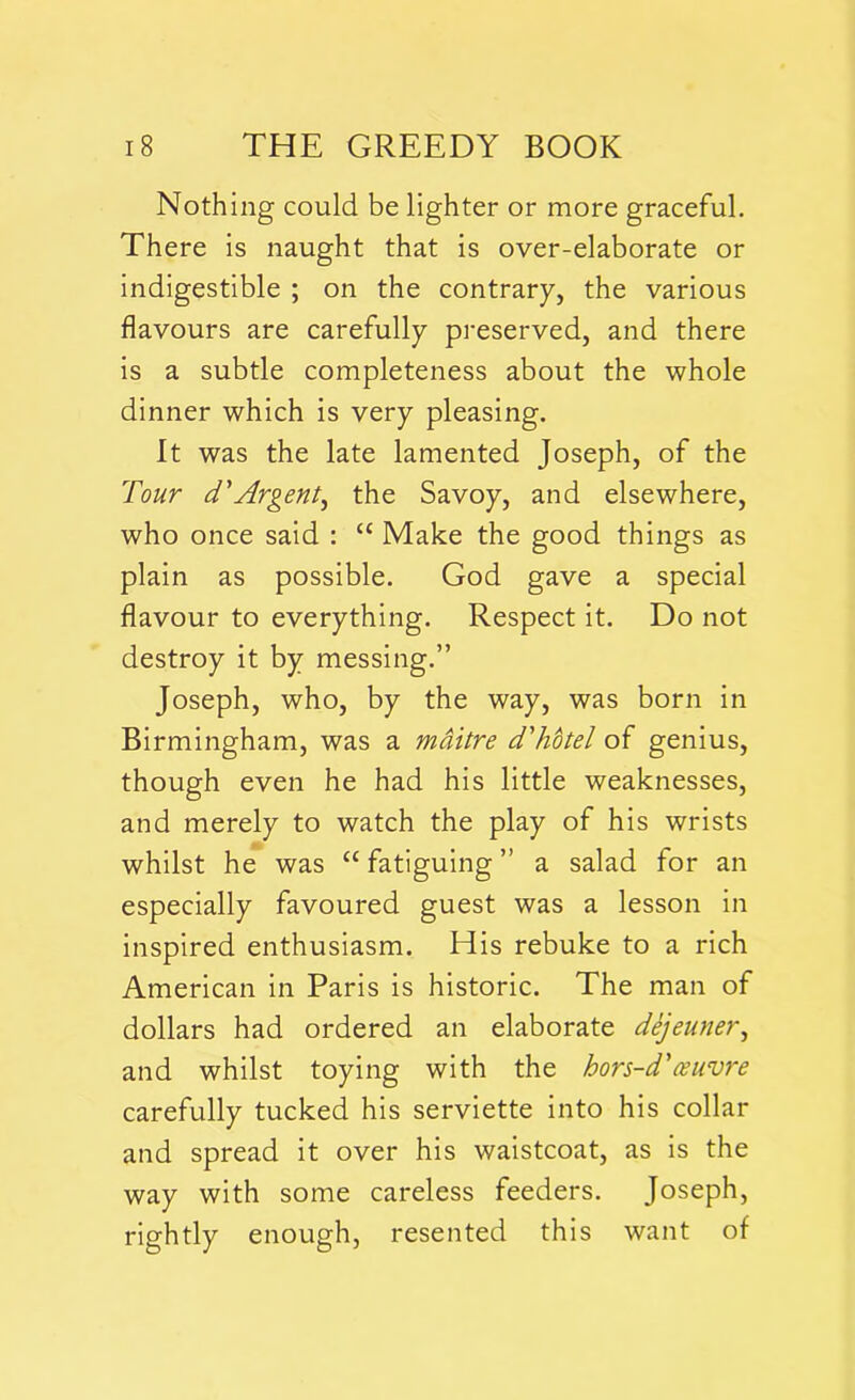 Nothing could be lighter or more graceful. There is naught that is over-elaborate or indigestible ; on the contrary, the various flavours are carefully preserved, and there is a subtle completeness about the whole dinner which is very pleasing. It was the late lamented Joseph, of the Tour d'Argent^ the Savoy, and elsewhere, who once said : “ Make the good things as plain as possible. God gave a special flavour to everything. Respect it. Do not destroy it by messing.” Joseph, who, by the way, was born in Birmingham, was a maitre d'hotel of genius, though even he had his little weaknesses, and merely to watch the play of his wrists whilst he was “fatiguing” a salad for an especially favoured guest was a lesson in inspired enthusiasm. His rebuke to a rich American in Paris is historic. The man of dollars had ordered an elaborate dejeuner, and whilst toying with the hors-d'teuvre carefully tucked his serviette into his collar and spread it over his waistcoat, as is the way with some careless feeders. Joseph, rightly enough, resented this want of