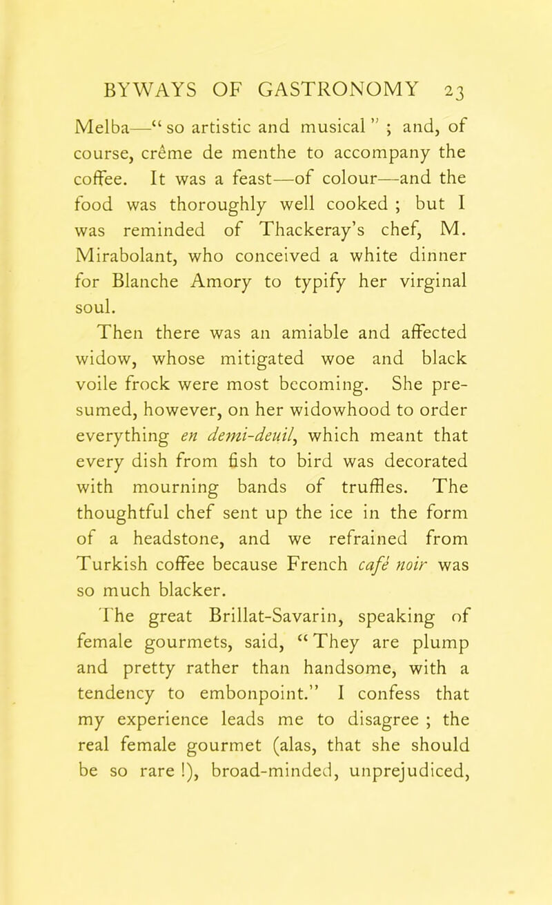 Melba—“ so artistic and musical ” ; and, of course, creme de menthe to accompany the coffee. It was a feast—of colour—and the food was thoroughly well cooked ; but I was reminded of Thackeray’s chef, M. Mirabolant, who conceived a white dinner for Blanche Amory to typify her virginal soul. Then there was an amiable and affected widow, whose mitigated woe and black voile frock were most becoming. She pre- sumed, however, on her widowhood to order everything en demi-deuil, which meant that every dish from fish to bird was decorated with mourning bands of truffles. The thoughtful chef sent up the ice in the form of a headstone, and we refrained from Turkish coffee because French cafe noir was so much blacker. The great Brillat-Savarin, speaking of female gourmets, said, “ They are plump and pretty rather than handsome, with a tendency to embonpoint.” I confess that my experience leads me to disagree ; the real female gourmet (alas, that she should be so rare !), broad-minded, unprejudiced,