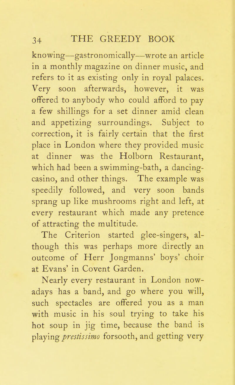 knowing—gastronomically—wrote an article in a monthly magazine on dinner music, and refers to it as existing only in royal palaces. Very soon afterwards, however, it was offered to anybody who could afford to pay a few shillings for a set dinner amid clean and appetizing surroundings. Subject to correction, it is fairly certain that the first place in London where they provided music at dinner was the Holborn Restaurant, which had been a swimming-bath, a dancing- casino, and other things. The example was speedily followed, and very soon bands sprang up like mushrooms right and left, at every restaurant which made any pretence of attracting the multitude. The Criterion started glee-singers, al- though this was perhaps more directly an outcome of Herr Jongmanns’ boys’ choir at Evans’ in Covent Garden. Nearly every restaurant in London now- adays has a band, and go where you will, such spectacles are offered you as a man with music in his soul trying to take his hot soup in jig time, because the band is playing prestissimo forsooth, and getting very