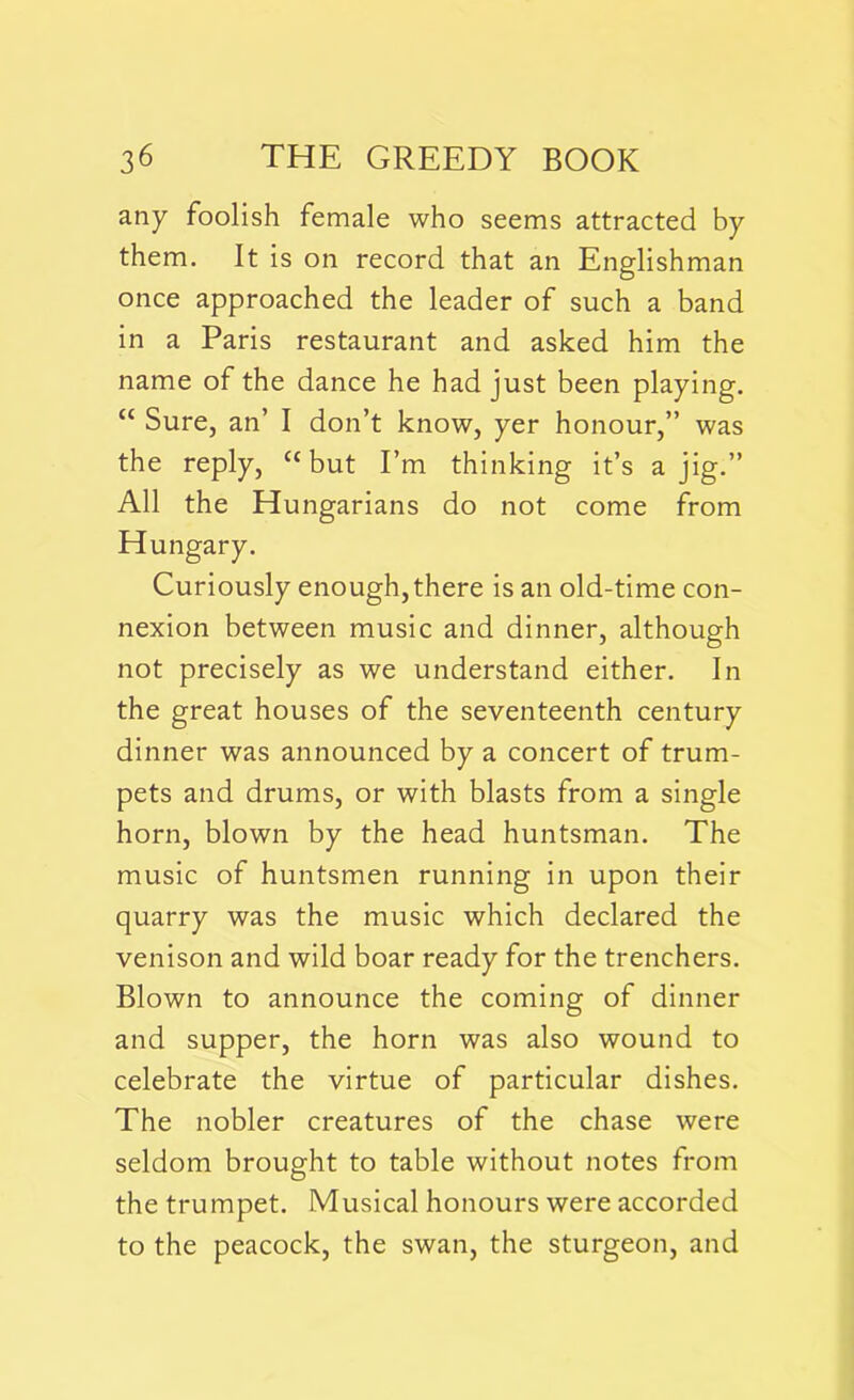 any foolish female who seems attracted by them. It is on record that an Englishman once approached the leader of such a band in a Paris restaurant and asked him the name of the dance he had just been playing. “ Sure, an’ I don’t know, yer honour,” was the reply, u but I’m thinking it’s a jig.” All the Hungarians do not come from Hungary. Curiously enough, there is an old-time con- nexion between music and dinner, although not precisely as we understand either. In the great houses of the seventeenth century dinner was announced by a concert of trum- pets and drums, or with blasts from a single horn, blown by the head huntsman. The music of huntsmen running in upon their quarry was the music which declared the venison and wild boar ready for the trenchers. Blown to announce the coming of dinner and supper, the horn was also wound to celebrate the virtue of particular dishes. The nobler creatures of the chase were seldom brought to table without notes from the trumpet. Musical honours were accorded to the peacock, the swan, the sturgeon, and