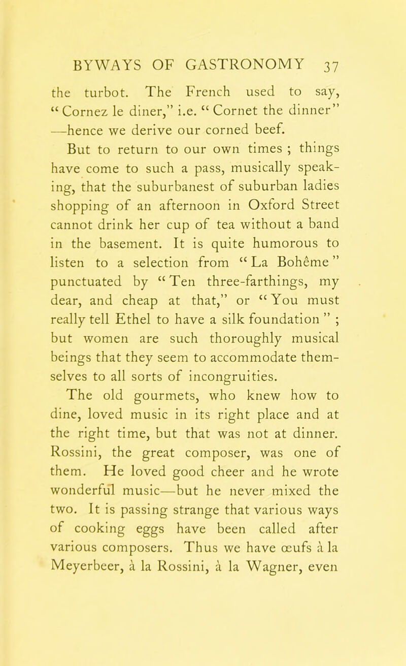 the turbot. The French used to say, “ Cornez le diner,” i.e. “ Cornet the dinner” —hence we derive our corned beef. But to return to our own times ; things have come to such a pass, musically speak- ing, that the suburbanest of suburban ladies shopping of an afternoon in Oxford Street cannot drink her cup of tea without a band in the basement. It is quite humorous to listen to a selection from “ La Boheme ” punctuated by “Ten three-farthings, my dear, and cheap at that,” or “You must really tell Ethel to have a silk foundation ” ; but women are such thoroughly musical beings that they seem to accommodate them- selves to all sorts of incongruities. The old gourmets, who knew how to dine, loved music in its right place and at the right time, but that was not at dinner. Rossini, the great composer, was one of them. He loved good cheer and he wrote wonderful music—but he never mixed the two. It is passing strange that various ways of cooking eggs have been called after various composers. Thus we have ceufs ala Meyerbeer, a la Rossini, a la Wagner, even
