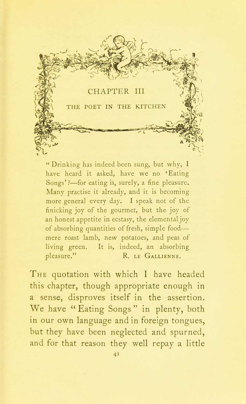 have heard it asked, have we no ‘Eating Songs’?—for eating is, surely, a fine pleasure. Many practise it already, and it is becoming more general every day. I speak not of the finicking joy of the gourmet, but the joy of an honest appetite in ecstasy, the elemental joy of absorbing quantities of fresh, simple food— mere roast lamb, new potatoes, and peas of living green. It is, indeed, an absorbing pleasure.” R. le Gallienne. The quotation with which I have headed this chapter, though appropriate enough in a sense, disproves itself in the assertion. We have “Eating Songs” in plenty, both in our own language and in foreign tongues, but they have been neglected and spurned, and for that reason they well repay a little 4*