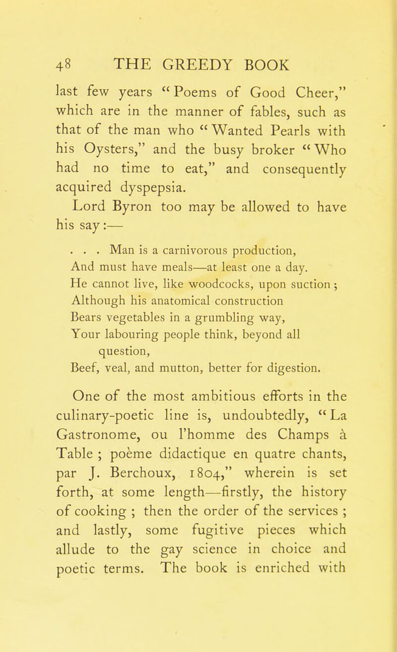 last few years “ Poems of Good Cheer,” which are in the manner of fables, such as that of the man who “Wanted Pearls with his Oysters,” and the busy broker “ Who had no time to eat,” and consequently acquired dyspepsia. Lord Byron too may be allowed to have his say:— . . . Man is a carnivorous production, And must have meals—at least one a day. He cannot live, like woodcocks, upon suction ; Although his anatomical construction Bears vegetables in a grumbling way, Your labouring people think, beyond all question, Beef, veal, and mutton, better for digestion. One of the most ambitious efforts in the culinary-poetic line is, undoubtedly, “La Gastronome, ou l’homme des Champs a Table ; poeme didactique en quatre chants, par J. Berchoux, 1804,” wherein is set forth, at some length—firstly, the history of cooking ; then the order of the services ; and lastly, some fugitive pieces which allude to the gay science in choice and poetic terms. The book is enriched with