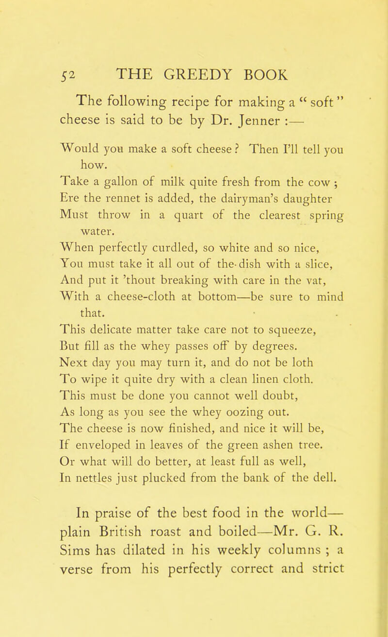 The following recipe for making a “ soft ” cheese is said to be by Dr. Jenner :— Would you make a soft cheese ? Then I’ll tell you how. Take a gallon of milk quite fresh from the cow ; Ere the rennet is added, the dairyman’s daughter Must throw in a quart of the clearest spring water. When perfectly curdled, so white and so nice, You must take it all out of the-dish with a slice, And put it ’thout breaking with care in the vat, With a cheese-cloth at bottom—be sure to mind that. This delicate matter take care not to squeeze, But fill as the whey passes off by degrees. Next day you may turn it, and do not be loth To wipe it quite dry with a clean linen cloth. This must be done you cannot well doubt, As long as you see the whey oozing out. The cheese is now finished, and nice it will be, If enveloped in leaves of the green ashen tree. Or what will do better, at least full as well, In nettles just plucked from the bank of the dell. In praise of the best food in the world— plain British roast and boiled—Mr. G. R. Sims has dilated in his weekly columns ; a verse from his perfectly correct and strict