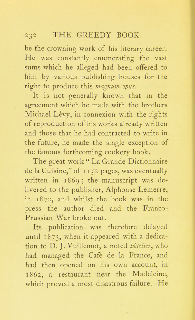 be the crowning work of his literary career. He was constantly enumerating the vast sums which he alleged had been offered to him by various publishing houses for the right to produce this magnum opus. It is not generally known that in the agreement which he made with the brothers Michael Levy, in connexion with the rights of reproduction of his works already written and those that he had contracted to write in the future, he made the single exception of the famous forthcoming cookery book. The great work “ La Grande Dictionnaire de la Cuisine,” of 1152 pages, was eventually written in 1869; the manuscript was de- livered to the publisher, Alphonse Lemerre, in 1870, and whilst the book was in the press the author died and the Franco- Prussian War broke out. Its publication was therefore delayed until 1873, when it appeared with a dedica- tion to D. J. Vuillemot, a noted hotelier, who had managed the Cafe de la France, and had then opened on his own account, in 1862, a restaurant near the Madeleine, which proved a most disastrous failure. He