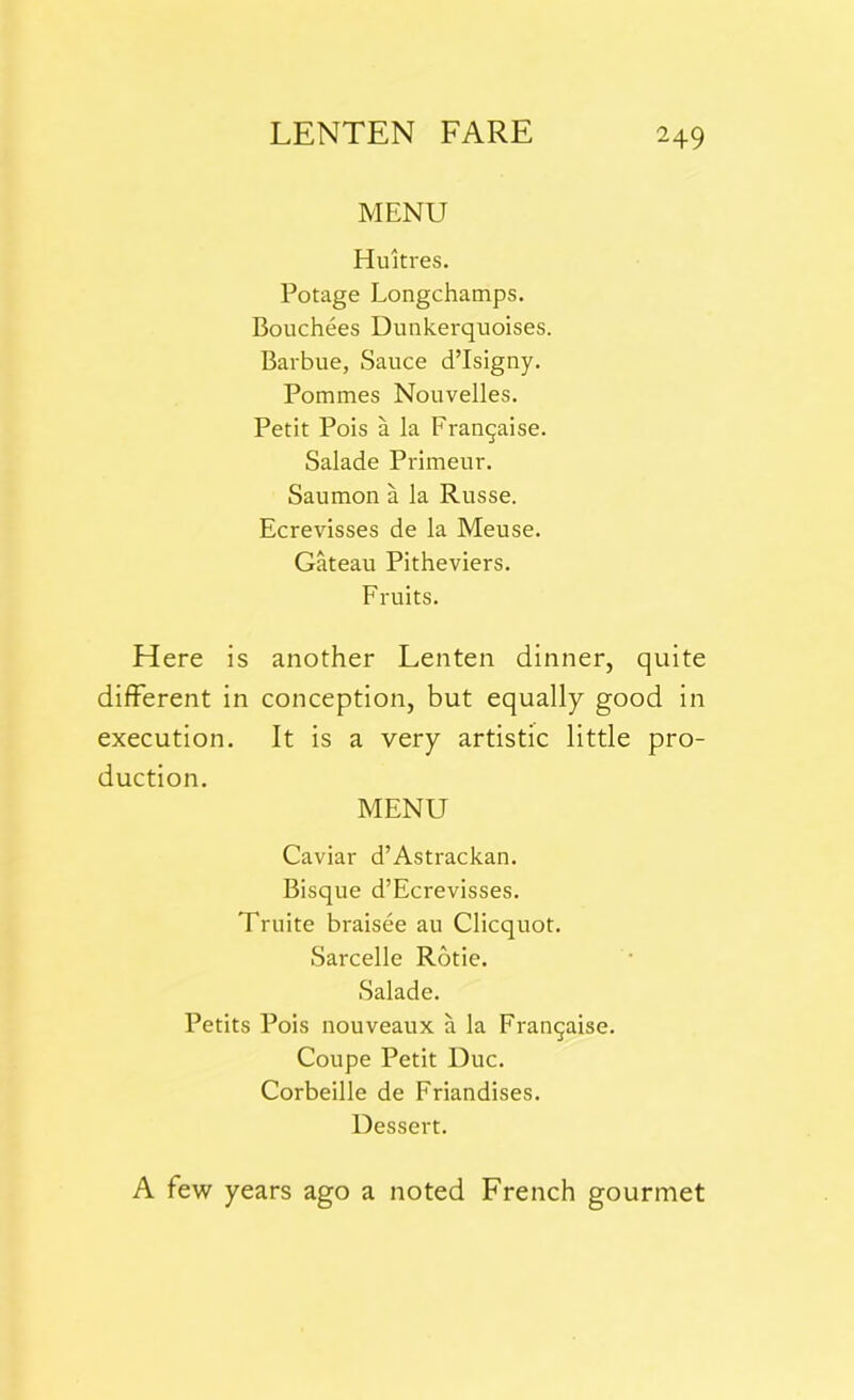 MENU Huitres. Potage Longchamps. Bouchees Dunkerquoises. Barbue, Sauce d’Isigny. Pommes Nouvelles. Petit Pois a la Frarujaise. Salade Primeur. Saumon a la Russe. Ecrevisses de la Meuse. Gateau Pitheviers. Fruits. Here is another Lenten dinner, quite different in conception, but equally good in execution. It is a very artistic little pro- duction. MENU Caviar d’Astrackan. Bisque d’Ecrevisses. Truite braisee au Clicquot. Sarcelle Rotie. Salade. Petits Pois nouveaux a la Fran^aise. Coupe Petit Due. Corbeille de Friandises. Dessert. A few years ago a noted French gourmet