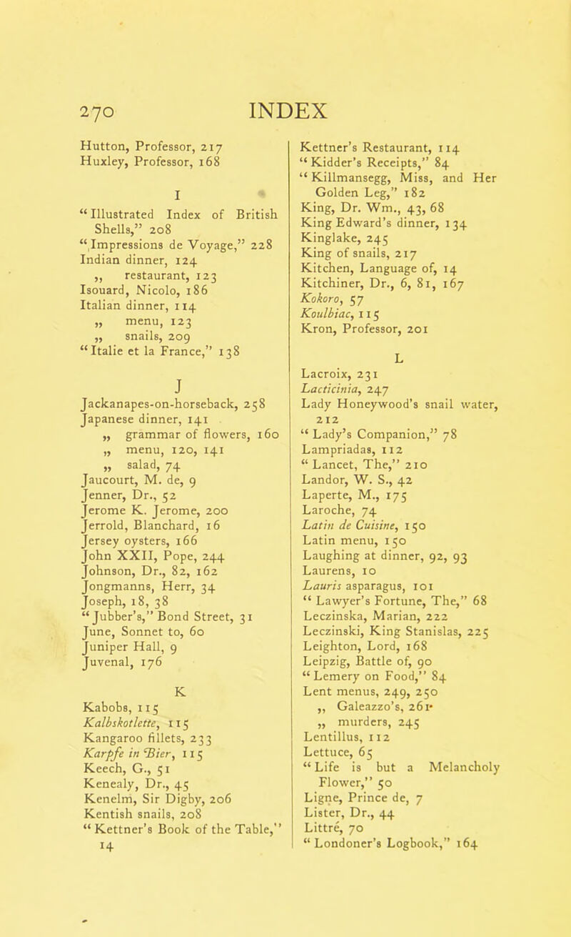 Hutton, Professor, 217 Huxley, Professor, 168 I “ Illustrated Index of British Shells,” 208 “Impressions de Voyage,” 228 Indian dinner, 124 ,, restaurant, 123 Isouard, Nicolo, 186 Italian dinner, 114 ,, menu, 123 ,, snails, 209 “Italie et la France,” 138 J Jackanapes-on-horseback, 258 Japanese dinner, 141 „ grammar of flowers, 160 „ menu, 120, 141 „ salad, 74 Jaucourt, M. de, 9 Jenner, Dr., 52 Jerome K. Jerome, 200 Jerrold, Blanchard, 16 Jersey oysters, 166 John XXII, Pope, 244 Johnson, Dr., 82, 162 Jongmanns, Herr, 34 Joseph, 18, 38 “ Jubber’s,” Bond Street, 31 June, Sonnet to, 60 Juniper Hall, 9 Juvenal, 176 K Kabobs, 115 Kalbskotlette, 115 Kangaroo fillets, 233 Karpfe in ‘Bier, X 15 Keech, G., 51 Kenealy, Dr., 45 Kenelm, Sir Digby, 206 Kentish snails, 208 “ Kettner’s Book of the Table,” 14 Kettner’s Restaurant, 114 “Kidder’s Receipts,” 84 “ Killmansegg, Miss, and Her Golden Leg,” 182 King, Dr. Wm., 43, 68 King Edward’s dinner, 134 Kinglake, 245 King of snails, 217 Kitchen, Language of, 14 Kitchiner, Dr., 6, 81, 167 Kokoro, 57 Koulbiac, 115 Kron, Professor, 201 L Lacroix, 231 Lacticinia, 247 Lady Honeywood’s snail water, 212 “ Lady’s Companion,” 78 Lampriadas, 112 “ Lancet, The,” 210 Landor, W. S., 42 Laperte, M., 175 Laroche, 74 Latin de Cuisine, 150 Latin menu, 150 Laughing at dinner, 92, 93 Laurens, 10 Lauris asparagus, 101 “ Lawyer’s Fortune, The,” 68 Leczinska, Marian, 222 Leczinski, King Stanislas, 225 Leighton, Lord, 168 Leipzig, Battle of, 90 “ Lemery on Food,” 84 Lent menus, 249, 250 ,, Galeazzo’s, 261* ,, murders, 245 Lentiilus, 112 Lettuce, 65 “ Life is but a Melancholy Flower,” 50 Ligne, Prince de, 7 Lister, Dr., 44 Littre, 70 “Londoner’s Logbook,” 164