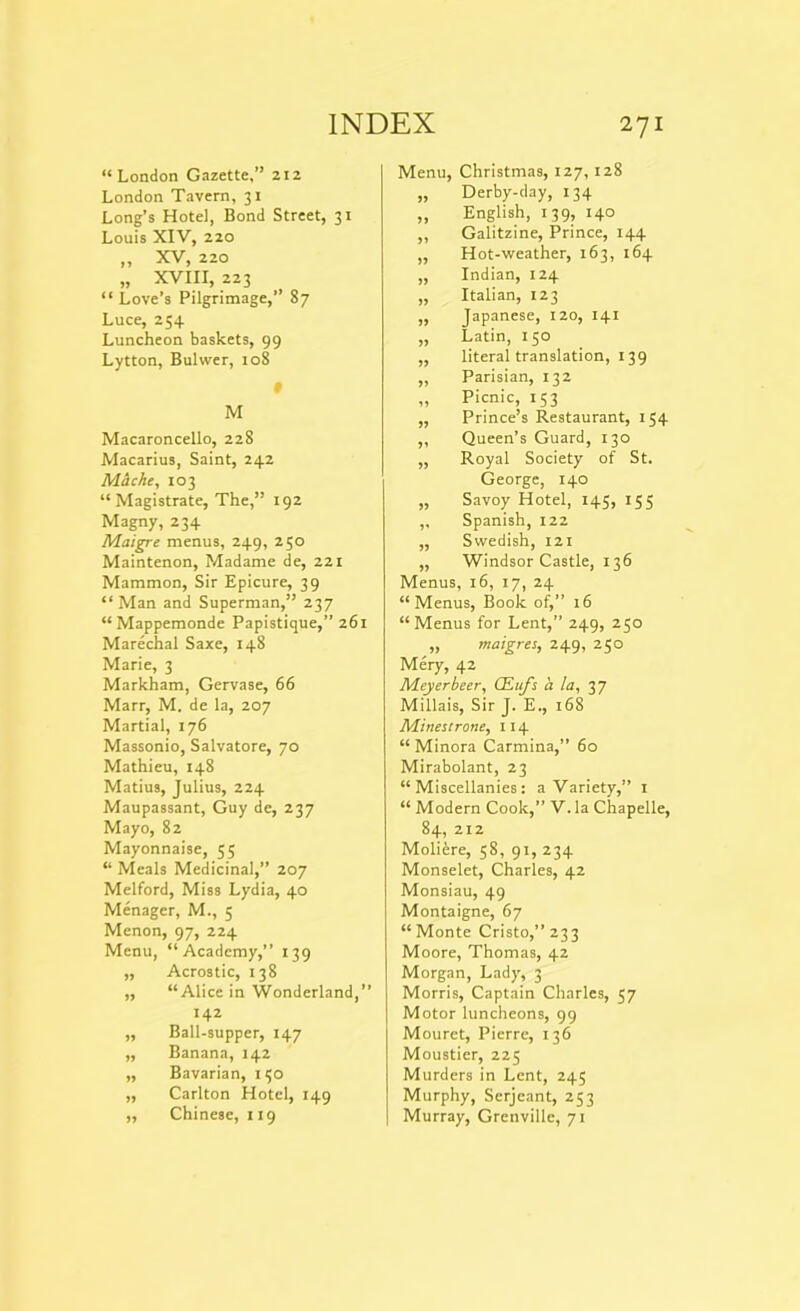 “London Gazette,” 212 London Tavern, 31 Long’s Hotel, Bond Street, 31 Louis XIV, 220 „ XV, 220 „ XVIII, 223 “ Love’s Pilgrimage,” 87 Luce, 254 Luncheon baskets, 99 Lytton, Buhver, 108 • M Macaroncello, 228 Macarius, Saint, 242 Macke, 103 “ Magistrate, The,” 192 Magny, 234 Maigre menus, 249, 250 Maintenon, Madame de, 221 Mammon, Sir Epicure, 39 “ Man and Superman,” 237 “Mappemonde Papistique,” 261 Marechal Saxe, 148 Marie, 3 Markham, Gervase, 66 Marr, M. de la, 207 Martial, 176 Massonio, Salvatore, 70 Mathieu, 148 Matius, Julius, 224 Maupassant, Guy de, 237 Mayo, 82 Mayonnaise, 55 “ Meals Medicinal,” 207 Melford, Miss Lydia, 40 Menager, M., 5 Menon, 97, 224 Menu, “Academy,” 139 ,, Acrostic, 138 ,, “Alice in Wonderland,” 142 „ Ball-supper, 147 ,, Banana, 142 ,, Bavarian, 150 ,, Carlton Hotel, 149 ,, Chinese, 119 Menu, Christmas, 127, 128 „ Derby-day, 134 „ English, 139, 140 ,, Galitzine, Prince, 144 „ Hot-weather, 163, 164 ,, Indian, 124 ,, Italian, 123 ,, Japanese, 120, 141 „ Latin, 150 ,, literal translation, 139 „ Parisian, 132 „ Picnic, 153 ,, Prince’s Restaurant, 154 „ Queen’s Guard, 130 ,, Royal Society of St. George, 140 ,, Savoy Hotel, 145, 155 ,, Spanish, 122 ,, Swedish, 121 „ Windsor Castle, 136 Menus, 16, 17, 24 “Menus, Book of,” 16 “Menus for Lent,” 249, 250 „ maigres, 249, 250 Mery, 42 Meyerbeer, CEufs a la, 37 Millais, Sir J. E., 168 Minestrone, 114 “ Minora Carmina,” 60 Mirabolant, 23 “Miscellanies: a Variety,” 1 “ Modern Cook,” V.la Chapelle, 84, 212 Molifere, 58, 91, 234 Monselet, Charles, 42 Monsiau, 49 Montaigne, 67 “Monte Cristo,”233 Moore, Thomas, 42 Morgan, Lady, 3 Morris, Captain Charles, 57 Motor luncheons, 99 Mouret, Pierre, 136 Moustier, 225 Murders in Lent, 245 Murphy, Serjeant, 253 Murray, Grenville, 71