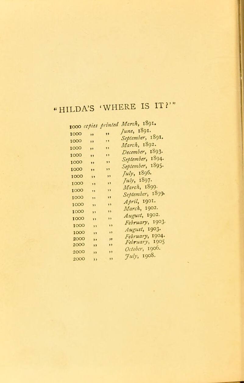 «HILDA’S ‘WHERE IS IT? iooo copies pri> iooo „ n IOOO ,, >i IOOO „ )> iooo „ >> iooo ,, »> IOOO <i >> IOOO ii >> IOOO ,, II IOOO ,, 11 IOOO II II IOOO ,, II 1000 11 II IOOO II II IOOO ,1 II IOOO ,1 II 2000 ,, II 2000 „ II 2000 „ II 2000 11 II March, 1891. June, 1891. September, 1891. March, 1892. December, 1893. September, 1894. September, 1895* July, 1896. July, iS97- March, 1899. September, 1899. April, 1901. March, 1902. August, 1902. February, I9°3- August, I9°3* February, I9°4- February, I9°5 October, 1906. July, i9°8-
