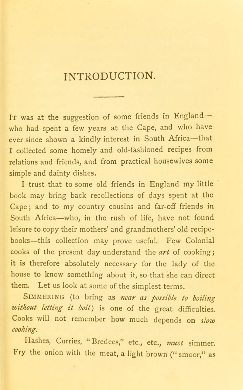 INTRODUCTION. It was at the suggestion of some friends in England who had spent a few years at the Cape, and who have ever since shown a kindly interest in South Africa—that I collected some homely and old-fashioned recipes from relations and friends, and from practical housewives some simple and dainty dishes. I trust that to some old friends in England my little book may bring back recollections of days spent at the Cape; and to my country cousins and far-off friends in South Africa—who, in the rush of life, have not found leisure to copy their mothers’ and grandmothers’ old recipe- books—this collection may prove useful. Few Colonial cooks of the present day understand the art of cooking; it is therefore absolutely necessary for the lady of the house to know something about it, so that she can direct them. Let us look at some of the simplest terms. Simmering (to bring as near as possible to boiling without letting it boil) is one of the great difficulties. Cooks will not remember how much depends on slow cooking. Hashes, Curries, “Bredees,” etc., etc., must simmer, fry the onion with the meat, a light brown (“smoor, as