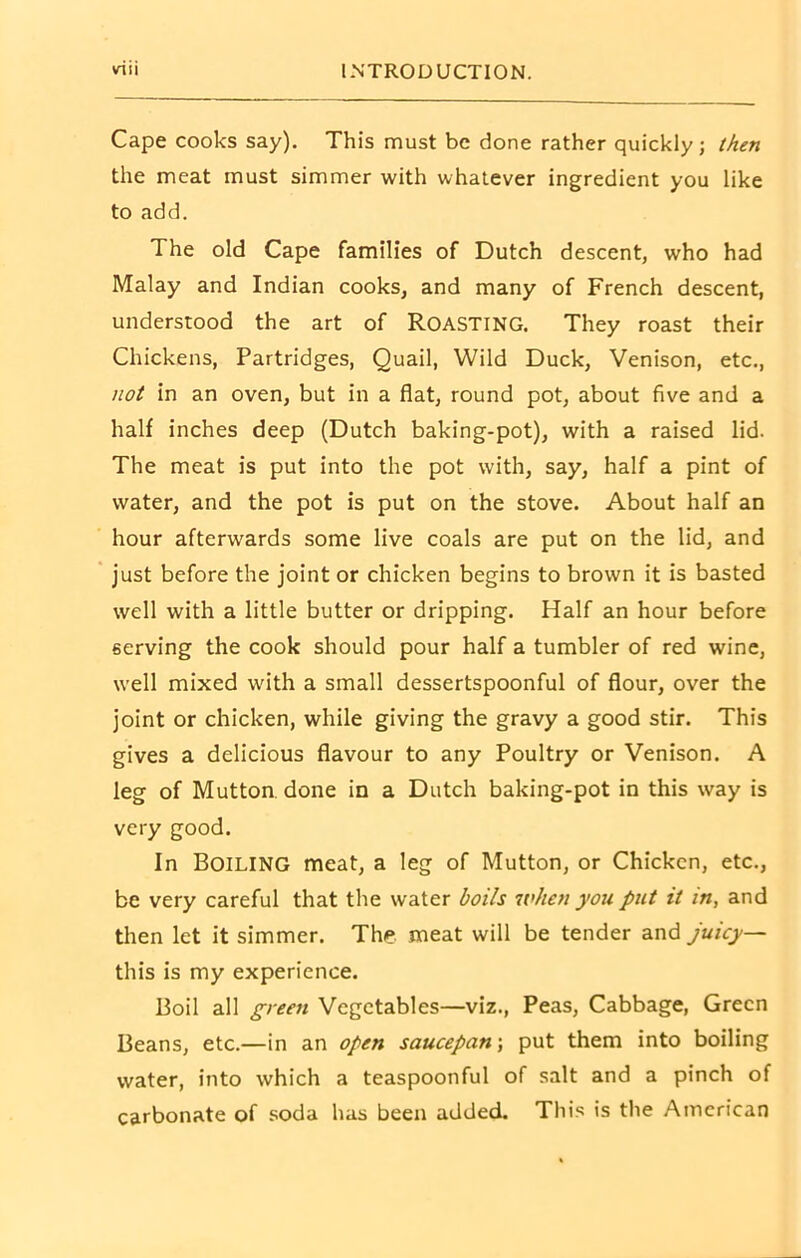 Cape cooks say). This must be done rather quickly; then the meat must simmer with whatever ingredient you like to add. The old Cape families of Dutch descent, who had Malay and Indian cooks, and many of French descent, understood the art of ROASTING. They roast their Chickens, Partridges, Quail, Wild Duck, Venison, etc., not in an oven, but in a flat, round pot, about five and a half inches deep (Dutch baking-pot), with a raised lid. The meat is put into the pot with, say, half a pint of water, and the pot is put on the stove. About half an hour afterwards some live coals are put on the lid, and just before the joint or chicken begins to brown it is basted well with a little butter or dripping. Half an hour before serving the cook should pour half a tumbler of red wine, well mixed with a small dessertspoonful of flour, over the joint or chicken, while giving the gravy a good stir. This gives a delicious flavour to any Poultry or Venison. A leg of Mutton, done in a Dutch baking-pot in this way is very good. In Boiling meat, a leg of Mutton, or Chicken, etc., be very careful that the water boils when you put it in, and then let it simmer. The meat will be tender and juicy— this is my experience. Boil all green Vegetables—viz., Peas, Cabbage, Green Beans, etc.—in an open saucepan; put them into boiling water, into which a teaspoonful of salt and a pinch of carbonate of soda has been added. This is the American