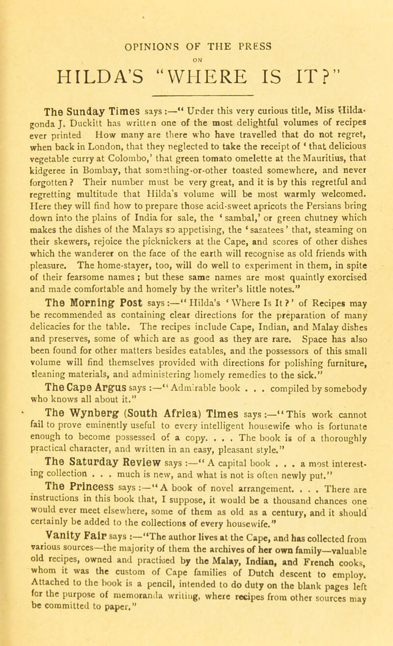 OPINIONS OF THE PRESS ON HILDA’S “WHERE IS IT?” The Sunday Times says:—“ Under this very curious title, Miss Hilda- gondaj. Duckitt has written one of the most delightful volumes of recipes ever printed How many are there who have travelled that do not regret, when back in London, that they neglected to take the receipt of ‘ that delicious vegetable curry at Colombo,’ that green tomato omelette at the Mauritius, that kidgeree in Bombay, that somsthing-or-other toasted somewhere, and never forgotten? Their number must be very great, and it is by this regretful and regretting multitude that Hilda’s volume will be most warmly welcomed. Here they will find how to prepare those acid-sweet apricots the Persians bring down into the plains of India for sale, the ‘ sambal,’ or green chutney which makes the dishes of the Malays so appetising, the ‘ sasatees ’ that, steaming on their skewers, rejoice the picknickers at the Cape, and scores of other dishes which the wanderer on the face of the earth will recognise as old friends with pleasure. The home-stayer, too, will do well to experiment in them, in spite of their fearsome names ; but these same names are most quaintly exorcised and made comfortable and homely by the writer’s little notes.” Th9 Morning Post says:—“Hilda’s ‘Where Is It?’ of Recipes may be recommended as containing clear directions for the preparation of many delicacies for the table. The recipes include Cape, Indian, and Malay dishes and preserves, some of which are as good as they are rare. Space has also been found for other matters besides eatables, and the possessors of this small volume will find themselves provided with directions for polishing furniture, {leaning materials, and administering homely remedies to the sick.” The Cape Argus says :—“ Admirable book . . . compiled by somebody who knows all about it.” The Wynberg (South Africa) Times says :—1 ‘ This work cannot fail to prove eminently useful to every intelligent housewife who is fortunate enough to become possessed of a copy. . . . The book is of a thoroughly practical character, and written in an easy, pleasant style.” The Saturday Review says :—“ A capital book ... a most interest- ing collection . . . much is new, and what is not is often newly put.” The Princess says:—“A book of novel arrangement. . . . There are instructions in this book that, I suppose, it would be a thousand chances one would ever meet elsewhere, some of them as old as a century, and it should certainly be added to the collections of every housewife.” Vanity Fair says “The author lives at the Cape, and has collected from various sources—the majority of them the archives of her own family—valuable old recipes, owned and practiced by the Malay, Indian, and French cooks, whom it was the custom of Cape families of Dutch descent to employ. Attached to the book is a pencil, intended to do duty on the blank pages left for the purpose of memoranda writing, where recipes from other sources may be committed to paper. ” ’