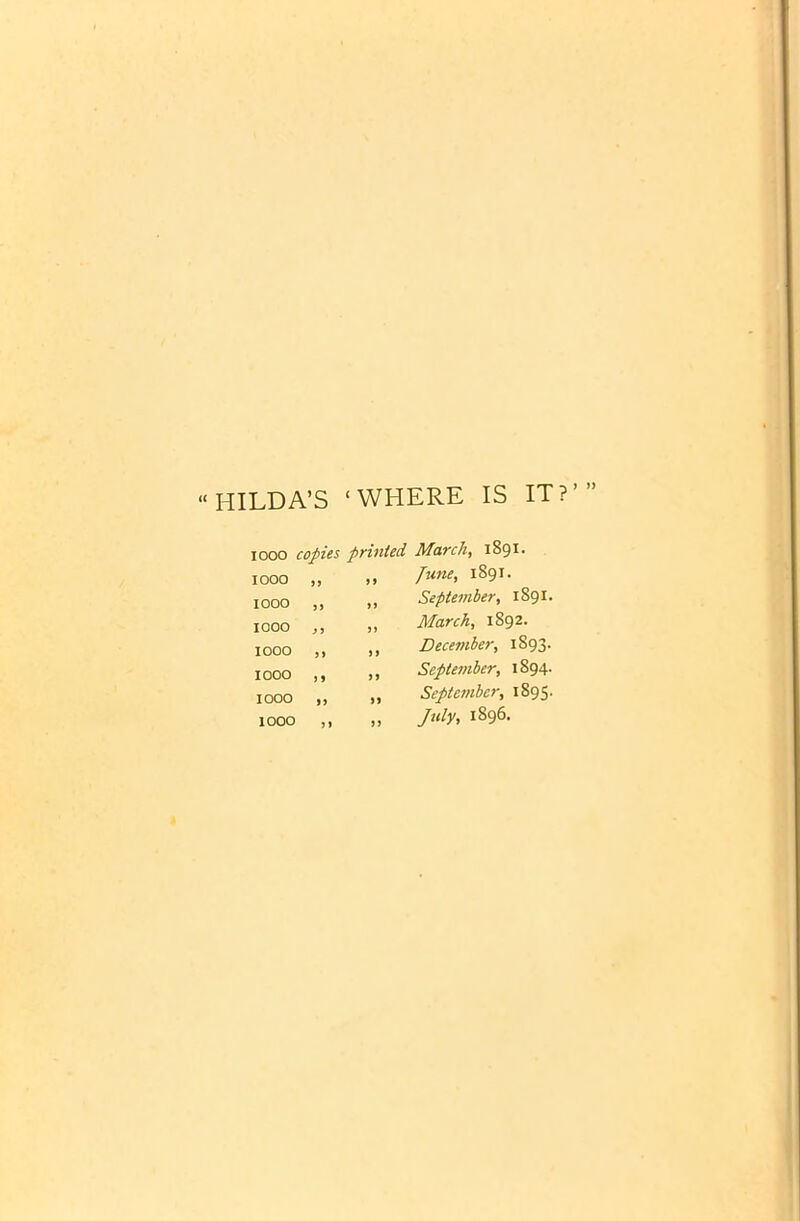 “HILDA’S ‘WHERE IS IT?’ iooo copies printed March, 1891- 1000 ,, ti June, 1891. IOOO ,) ft IOOO J> 1000 )) if I000 ,9 ft 1000 Jf it 1000 ) t a September, 1891. March, 1892. December, 1893. September, 1894. September, 1895. July, 1896.