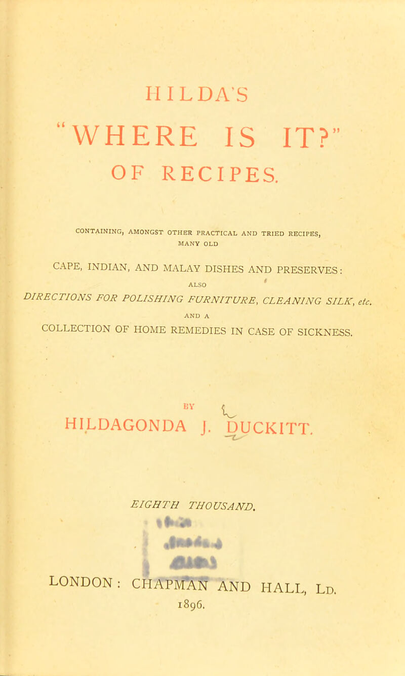 “WHERE IS IT? OF RECIPES. CONTAINING, AMONGST OTHER PRACTICAL AND TRIED RECIPES, MANY OLD CAPE, INDIAN, AND MALAY DISHES AND PRESERVES: ALSO DIRECTIONS FOR POLISHING FURNITURE, CLEANING SILK, etc. AND A COLLECTION OF HOME REMEDIES IN CASE OF SICKNESS. 15V HILDAGONDA J. A. DUCKITT. EIGHTH THOUSAND. * %•»<* 4 «9*+4* 4 LONDON : CHAPMAN AND HALL, Ld. 1896.