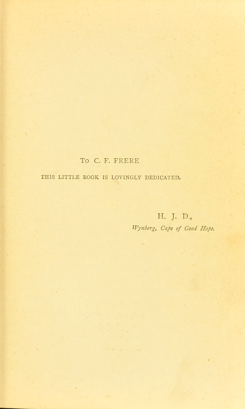 To C. F. FRERE THIS LITTLE BOOK IS LOVINGLY DEDICATED. H. J. D, Wynberg, Cape of Good Hope.