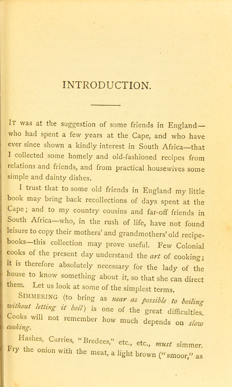 INTRODUCTION. It was at the suggestion of some friends in England— who had spent a few years at the Cape, and who have ever since shown a kindly interest in South Africa—that I collected some homely and old-fashioned recipes from relations and friends, and from practical housewives some simple and dainty dishes. I trust that to some old friends in England my little book may bring back recollections of days spent at the Cape; and to my country cousins and far-off friends in South Africa—who, in the rush of life, have not found leisure to copy their mothers’ and grandmothers’old recipe- books—this collection may prove useful. Few Colonial cooks of the present day understand the art of cooking; it is therefore absolutely necessary for the lady of the house to know something about it, so that she can direct them. Let us look at some of the simplest terms. Simmering (to bring as as possible to boiling without letting it boil) is one of the great difficulties' Cooks will not remember how much depends on slow cooking. Hashes, Curries, •• Bredees, etc., etc., must simmer. Fry the onion with the meat, a light brown (smoor,” as