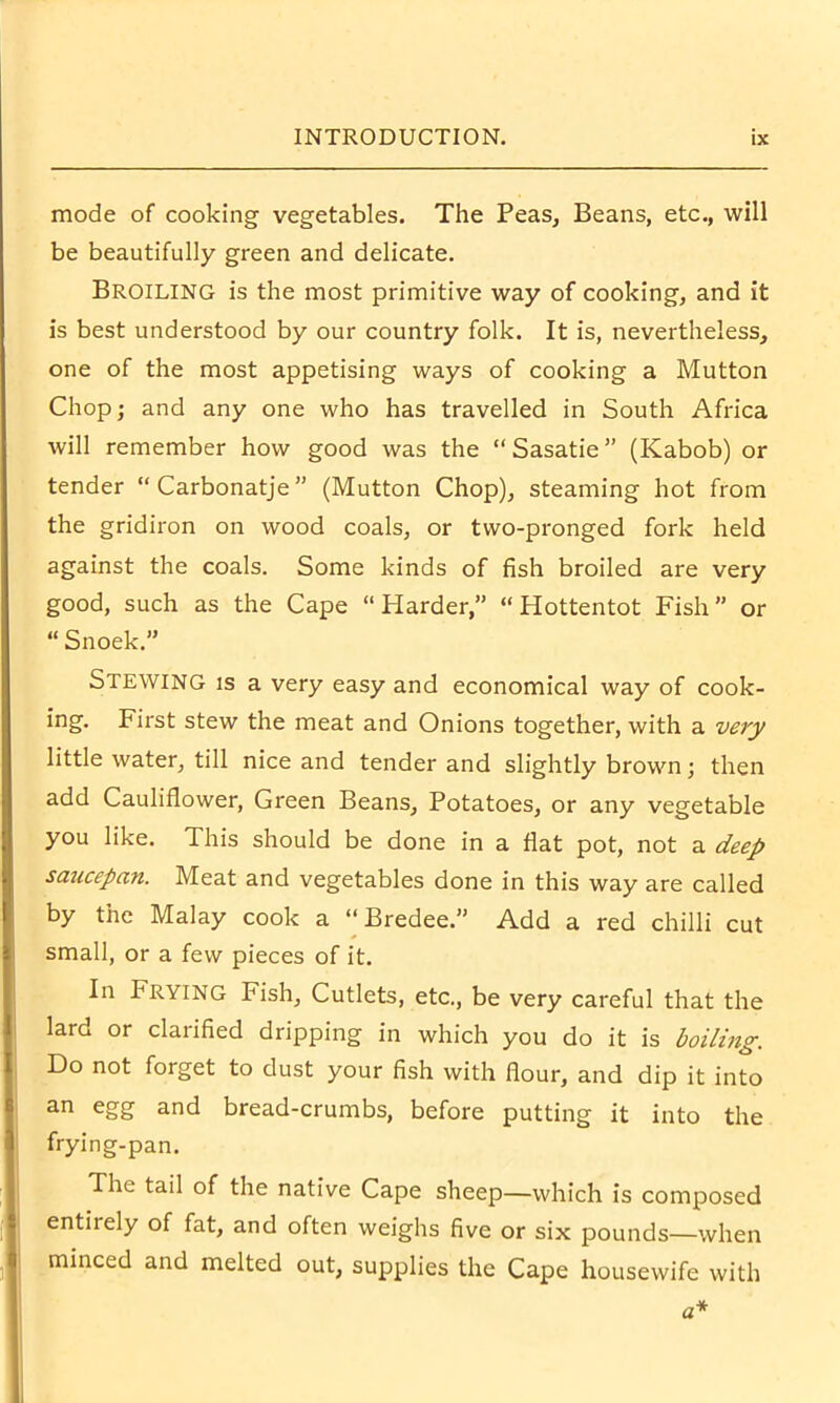 mode of cooking vegetables. The Peas, Beans, etc., will be beautifully green and delicate. Broiling is the most primitive way of cooking, and it is best understood by our country folk. It is, nevertheless, one of the most appetising ways of cooking a Mutton Chop; and any one who has travelled in South Africa will remember how good was the “ Sasatie ” (Kabob) or tender “Carbonatje” (Mutton Chop), steaming hot from the gridiron on wood coals, or two-pronged fork held against the coals. Some kinds of fish broiled are very good, such as the Cape “Harder,” “Hottentot Fish” or “ Snoek.” Stewing is a very easy and economical way of cook- ing. First stew the meat and Onions together, with a very little water, till nice and tender and slightly brown; then add Cauliflower, Green Beans, Potatoes, or any vegetable you like. This should be done in a flat pot, not a deep saucepan. Meat and vegetables done in this way are called by the Malay cook a “ Bredee.” Add a red chilli cut small, or a few pieces of it. In Frying Fish, Cutlets, etc., be very careful that the lard or clarified dripping in which you do it is boiling. Do not forget to dust your fish with flour, and dip it into an egg and bread-crumbs, before putting it into the frying-pan. The tail of the native Cape sheep—which is composed entirely of fat, and often weighs five or six pounds—when minced and melted out, supplies the Cape housewife with