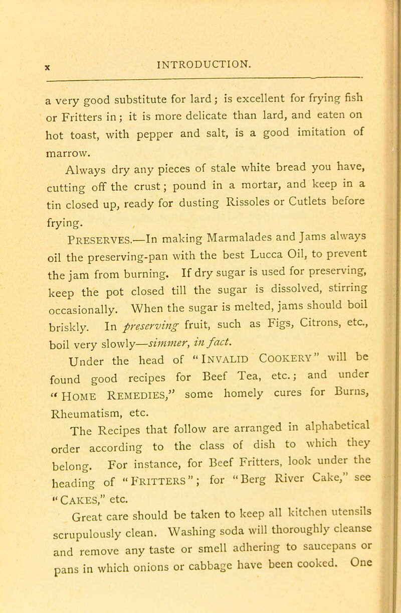 a very good substitute for lard; is excellent for frying fish or Fritters in; it is more delicate than lard, and eaten on hot toast, with pepper and salt, is a good imitation of marrow. Always dry any pieces of stale white bread you have, cutting off the crust; pound in a mortar, and keep in a tin closed up, ready for dusting Rissoles or Cutlets before frying. PRESERVES.—In making Marmalades and Jams always oil the preserving-pan with the best Lucca Oil, to prevent the jam from burning. If dry sugar is used for preserving, keep the pot closed till the sugar is dissolved, stirring occasionally. When the sugar is melted, jams should boil briskly. In preserving fruit, such as Figs, Citions, etc., boil very slowly—simmer, in fact. Under the head of “INVALID Cookery” will be found good recipes for Beef Tea, etc.; and under «HOME Remedies/’ some homely cures for Burns, Rheumatism, etc. The Recipes that follow are arranged in alphabetical order according to the class of dish to which they belong. For instance, for Beef Fritters, look under the heading of “FRITTERS”; for “Berg River Cake,” see “ Cakes,” etc. Great care should be taken to keep all kitchen utensils scrupulously clean. Washing soda will thoroughly cleanse and remove any taste or smell adhering to saucepans or pans in which onions or cabbage have been cooked. One