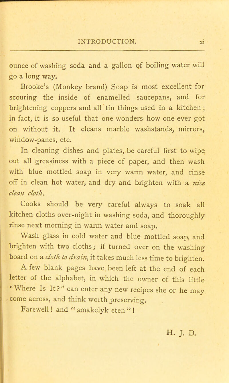 ounce of washing soda and a gallon of boiling water will go a long way. Brooke’s (Monkey brand) Soap is most excellent for scouring the inside of enamelled saucepans, and for brightening coppers and all tin things used in a kitchen ; in fact, it is so useful that one wonders how one ever got on without it. It cleans marble washstands, mirrors, window-panes, etc. In cleaning dishes and plates, be careful first to wipe out all greasiness with a piece of paper, and then wash with blue mottled soap in very warm water, and rinse off in clean hot water, and dry and brighten with a nice clean cloth. Cooks should be very careful always to soak all kitchen cloths over-night in washing soda, and thoroughly rinse next morning in warm water and soap. Wash glass in cold water and blue mottled soap, and brighten with two cloths; if turned over on the washing board on a cloth to drain, it takes much less time to brighten. A few blank pages have been left at the end of each letter of the alphabet, in which the owner of this little “Where Is It?” can enter any new recipes she or he may come across, and think worth preserving. Farewell! and “smakelyk eten’M