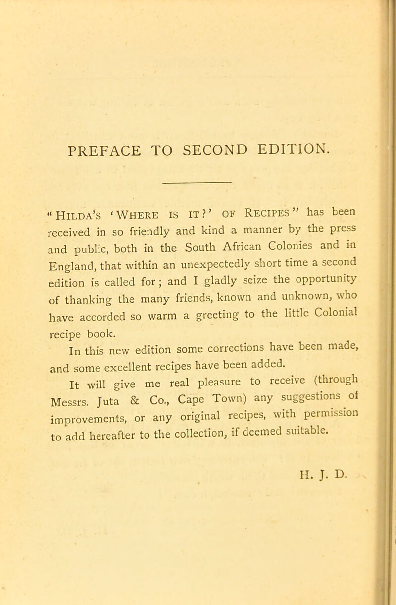 PREFACE TO SECOND EDITION. “Hilda’s ‘Where is it?’ of Recipes” has been received in so friendly and kind a manner by the press and public, both in the South African Colonies and in England, that within an unexpectedly short time a second edition is called for; and I gladly seize the opportunity of thanking the many friends, known and unknown, who have accorded so warm a greeting to the little Colonial recipe book. In this new edition some corrections have been made, and some excellent recipes have been added. It will give me real pleasure to receive (through Messrs. Juta & Co., Cape Town) any suggestions of improvements, or any original recipes, with permission to add hereafter to the collection, if deemed suitable.