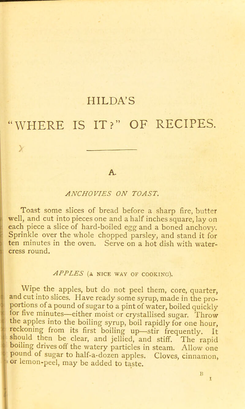 HILDA’S WHERE IS IT?” OF RECIPES. > A. ANCHOVIES ON TOAST. Toast some slices of bread before a sharp fire, butter well, and cut into pieces one and a half inches square, lay on each piece a slice of hard-boiled egg and a boned anchovy. Sprinkle over the whole chopped parsley, and stand it for ten minutes in the oven. Serve on a hot dish with water- cress round. APPLES (a nice way of cooking). Wipe the apples, but do not peel them, core, quarter, and cut into slices. Have ready some syrup, made in the pro- portions of a pound of sugar to a pint of water, boiled quickly for five minutes—either moist or crystallised sugar. Throw the apples into the boiling syrup, boil rapidly for one hour, reckoning from its first boiling up—stir frequently. It should then be clear, and jellied, and stiff. The rapid boiling drives off the watery particles in steam. Allow one pound of sugar to half-a-dozen apples. Cloves, cinnamon, i or lemon-peel, may be added to taste. B
