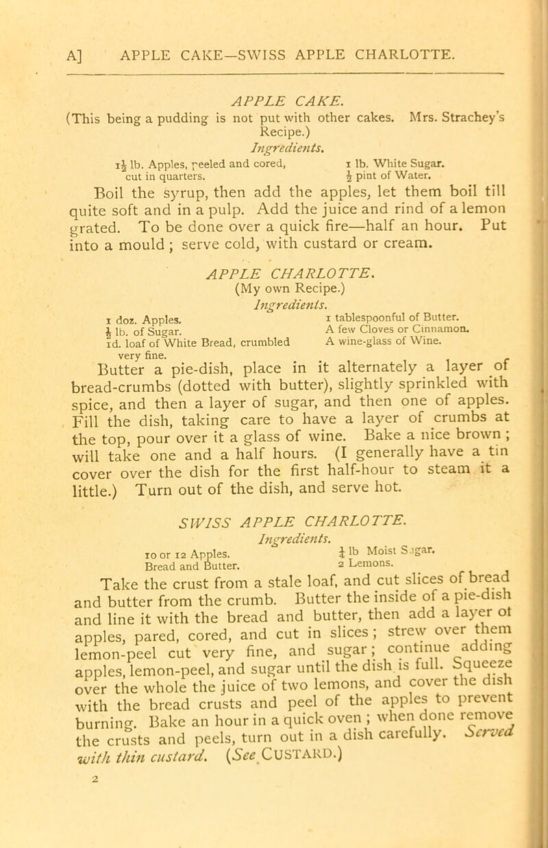 A] APPLE CAKE—SWISS APPLE CHARLOTTE. APPLE CAKE. (This being a pudding is not put with other cakes. Mrs. Strachey’s Recipe.) Ingredients. i| lb. Apples, peeled and cored, x lb. White Sugar, cut in quarters. \ pint of Water. Boil the syrup, then add the apples, let them boil till quite soft and in a pulp. Add the juice and rind of a lemon grated. To be done over a quick fire—half an hour. Put into a mould; serve cold, with custard or cream. APPLE CHARLOTTE. (My own Recipe.) Ingredients. i doz. Apples. i tablespoonful of Butter, i lb. of Sugar. A few Cloves or Cinnamon, id. ioaf of White Bread, crumbled A wine-glass of Wine, very fine. Butter a pie-dish, place in it alternately a layer of bread-crumbs (dotted with butter), slightly sprinkled with spice, and then a layer of sugar, and then one of apples. Fill the dish, taking care to have a layer of crumbs at the top, pour over it a glass of wine. Bake a nice brown ; will take one and a half hours. (I generally have a tin cover over the dish for the first half-hour to steam it a little.) Turn out of the dish, and serve hot. SWISS APPLE CHARLOTTE. Ingredients. to or 12 Apples. £ N> Moist S.igar. Bread and Butter. 2 Lemons. Take the crust from a stale loaf, and cut slices of bread and butter from the crumb. Butter the inside of a pie-dish and line it with the bread and butter, then add a layer ot apples, pared, cored, and cut in slices ; strew over them lemon-peel cut very fine, and sugar; continue adding apples, lemon-peel, and sugar until the dish is full. Squeeze over the whole the juice of two lemons, and cover the dis \ with the bread crusts and peel of the apples to prevent burning. Bake an hour in a quick oven ; when done remove the crusts and peels, turn out in a dish carefully. Served with thin custard. {See CUSTARD.)