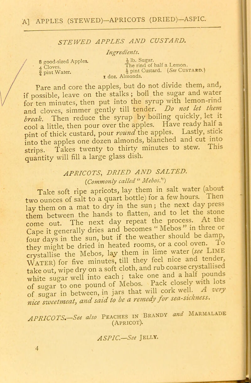 A] APPLES (STEWED)—APRICOTS (DRIED)—ASPIC. STEWED APPLES AND CUSTARD. 8 good-sized Apples. 4 Cloves. | pint Water. Ingredients. % lb. Sugar. The rind of half a Lemon. £ pint Custard. (See Custard.) i doz. Almonds. Pare and core the apples, but do not divide them, and, if possible, leave on the stalks ; boil the sugar and water for ten minutes, then put into the syrup with lemon-rind and cloves, simmer gently till tender. Do not let them break Then reduce the syrup by boiling quickly, let it cool a little, then pour over the apples. Have ready half a pint of thick custard, pour round the apples. Lastly, stick into the apples one dozen almonds, blanched and cut into strips. Takes twenty to thirty minutes to stew. This quantity will fill a large glass dish. APRICOTS, DRIED AND SALTED. (iCommonly called “ Melos.) Take soft ripe apricots, lay them in salt water (about two ounces of salt to a quart bottle) tor a few hours. Then lay them on a mat to dry in the sun; the next day press them between the hands to flatten, and to let the stone come out. The next day repeat the process. At the Cape it generally dries and becomes “ Mebos in three or four days in the sun, but if the weather should be damp, they might be dried in heated rooms, or a cool oven io crystallise the Mebos, lay them in lime water (see Lime Water) for five minutes, till they feel nice and tende , take out, wipe dry on a soft cloth, and rub coarse crystallised white sugar well into each ; take one and a half pounds of sugar to one pound of Mebos. Pack close y with lots of su^ar in between, in jars that will cork well A very nice sweetmeat, and said to be a remedy for sea-sickness. APRICO TS.—See also Peaches in Brandy and Marmalade (Apricot). ASPIC.—See Jelly.