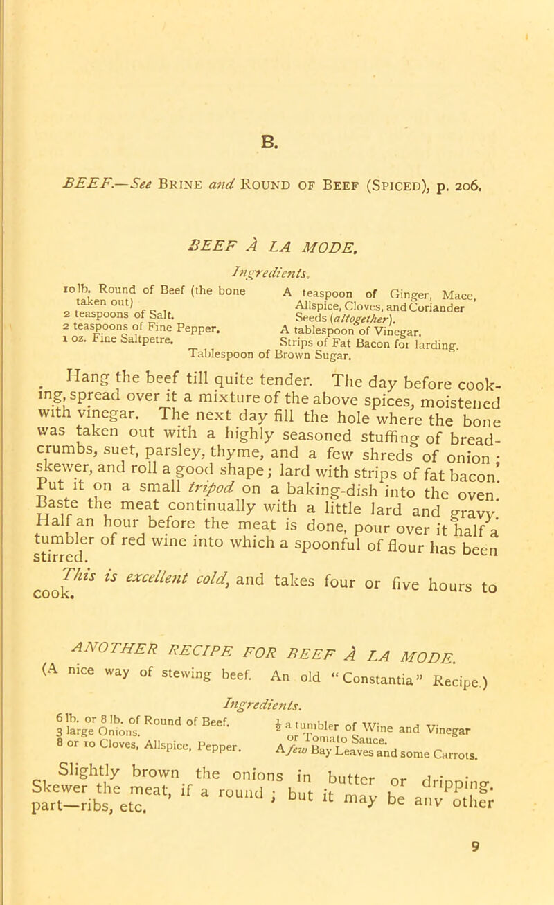 B. BEEF.—See Brine and Round of Beef (Spiced), p. 206. BEEF A LA MODE. Ingredients. rolb. Round of Beef (the bone taken out) 2 teaspoons of Salt. 2 teaspoons of Fine Pepper. 1 oz. Fine Saltpetre. A teaspoon of Ginger, Mace, Allspice, Cloves, andCoriander Seeds (altogether). A tablespoon of Vinegar. Strips of Fat Bacon for larding. Tablespoon of Brown Sugar. . Hang the beef till quite tender. The day before cook- mg, spread over it a mixture of the above spices, moistened with vinegar. The next day fill the hole where the bone was taken out with a highly seasoned stuffing of bread- crumbs, suet, parsley, thyme, and a few shreds of onion • skewer, and roll a good shape; lard with strips of fat bacon! Rut it on a small tripod on a baking-dish into the oven' Baste the meat continually with a little lard and gravv’ Half an hour before the meat is done, pour over it half a tumbler of red wine into which a spoonful of flour has been stirred. 1 coof* “ excellent cold, and takes four or five hours to ANOTHER RECIPE FOR BEEF A LA MODE. (A nice way of stewing beef. An old “Constantia” Recipe.) Ingredients 6 lb. or 8 lb. of Round of Beef. 3 large Onions. 8 or 10 Cloves, Allspice, Pepper. i a tumbler of Wine and Vinegar or Tomato Sauce. A few Bay Leaves and some Carrots. Slightly brown the onions Skewer the meat, if a round • part—ribs, etc. ’ in butter or dripping, but it may be any other