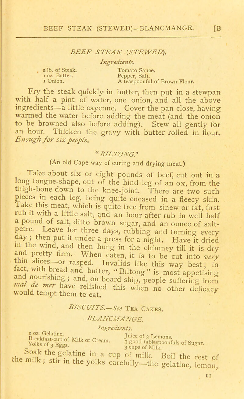 BEEF STEAK (STEWED)—BLANCMANGE. [B BEEF STEAK {STEWED). Ingredients. Fry the steak quickly in butter, then put in a stewpan with half a pint of water, one onion, and all the above ingredients—a little cayenne. Cover the pan close, having warmed the water before adding the meat (and the onion to be browned also before adding). Stew all gently for an hour. Thicken the gravy with butter rolled in flour. Enough for six people. Take about six or eight pounds of beef, cut out in a long tongue-shape, out of the hind leg of an ox, from the thigh-bone down to the knee-joint. There are two such a pound of salt, ditto brown sugar, and an ounce of salt- petre. Leave for three days, rubbing and turning every day ; then put it under a press for a night. Have it dried m t le wind, and then hung in the chimney till it is dry and nroth. — TT7T _ ... J J , 2 lb. of Steak, i oz. Butter, i Onion. Tomato Sauce. Pepper, Salt. A teaspoonful of Brown Flour “biltong:' (An old Cape way of curing and drying meat.) pieces in each leg, being quite encased in a fleecy skin. ake this meat, which is quite free from sinew or fat, first rub it with a little salt, and an hour after rub in well half and pretty firm. When eaten, it is to be cut into slices—or ijw w i i oz. Gelatine. BISCUITS.—See Tea Cakes. blancmange. Ingredients. Breakfast-cup of Milk or Cream. Yolks of 3 Eggs. Juice of 3 Lemons. 3 good tablespoonfuls of Sugar. 3 cups of Milk.